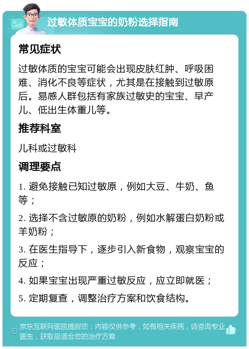 过敏体质宝宝的奶粉选择指南 常见症状 过敏体质的宝宝可能会出现皮肤红肿、呼吸困难、消化不良等症状，尤其是在接触到过敏原后。易感人群包括有家族过敏史的宝宝、早产儿、低出生体重儿等。 推荐科室 儿科或过敏科 调理要点 1. 避免接触已知过敏原，例如大豆、牛奶、鱼等； 2. 选择不含过敏原的奶粉，例如水解蛋白奶粉或羊奶粉； 3. 在医生指导下，逐步引入新食物，观察宝宝的反应； 4. 如果宝宝出现严重过敏反应，应立即就医； 5. 定期复查，调整治疗方案和饮食结构。