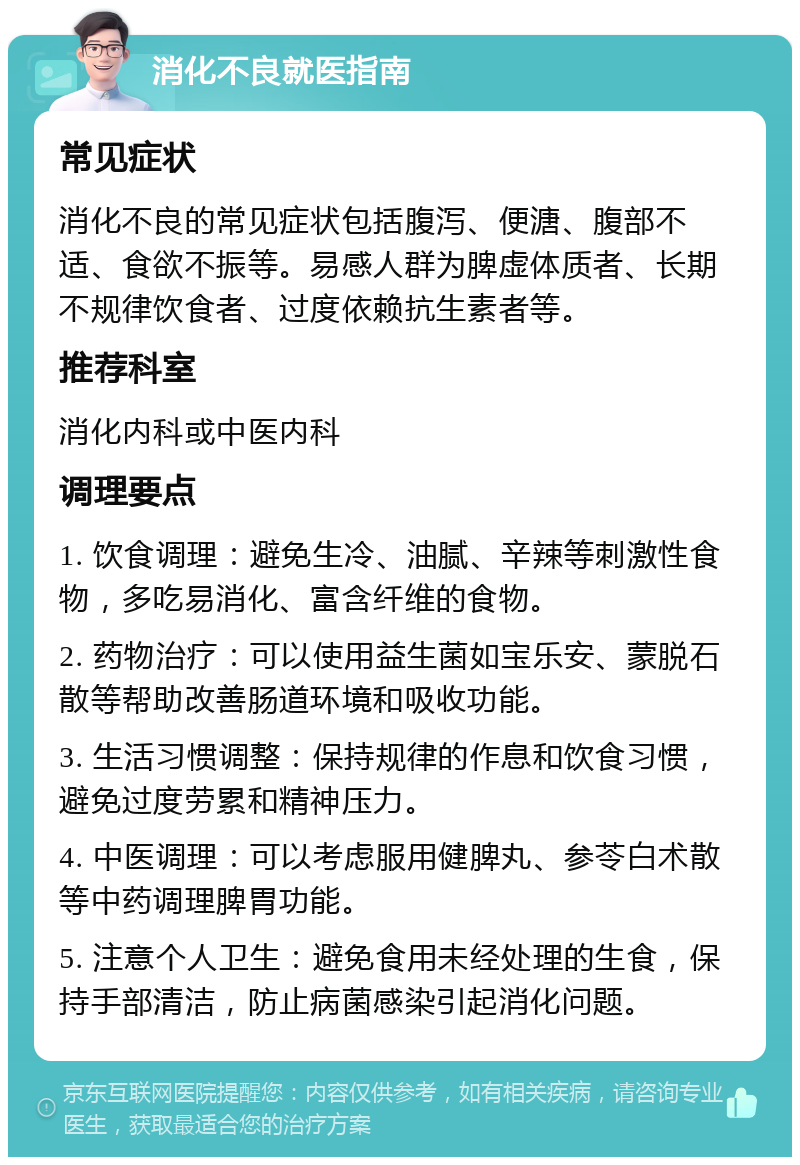 消化不良就医指南 常见症状 消化不良的常见症状包括腹泻、便溏、腹部不适、食欲不振等。易感人群为脾虚体质者、长期不规律饮食者、过度依赖抗生素者等。 推荐科室 消化内科或中医内科 调理要点 1. 饮食调理：避免生冷、油腻、辛辣等刺激性食物，多吃易消化、富含纤维的食物。 2. 药物治疗：可以使用益生菌如宝乐安、蒙脱石散等帮助改善肠道环境和吸收功能。 3. 生活习惯调整：保持规律的作息和饮食习惯，避免过度劳累和精神压力。 4. 中医调理：可以考虑服用健脾丸、参苓白术散等中药调理脾胃功能。 5. 注意个人卫生：避免食用未经处理的生食，保持手部清洁，防止病菌感染引起消化问题。