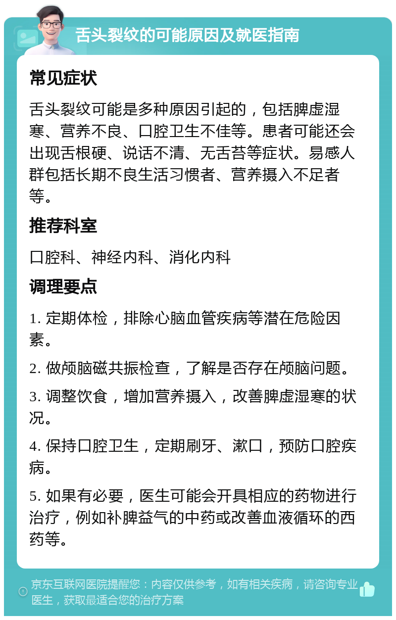 舌头裂纹的可能原因及就医指南 常见症状 舌头裂纹可能是多种原因引起的，包括脾虚湿寒、营养不良、口腔卫生不佳等。患者可能还会出现舌根硬、说话不清、无舌苔等症状。易感人群包括长期不良生活习惯者、营养摄入不足者等。 推荐科室 口腔科、神经内科、消化内科 调理要点 1. 定期体检，排除心脑血管疾病等潜在危险因素。 2. 做颅脑磁共振检查，了解是否存在颅脑问题。 3. 调整饮食，增加营养摄入，改善脾虚湿寒的状况。 4. 保持口腔卫生，定期刷牙、漱口，预防口腔疾病。 5. 如果有必要，医生可能会开具相应的药物进行治疗，例如补脾益气的中药或改善血液循环的西药等。