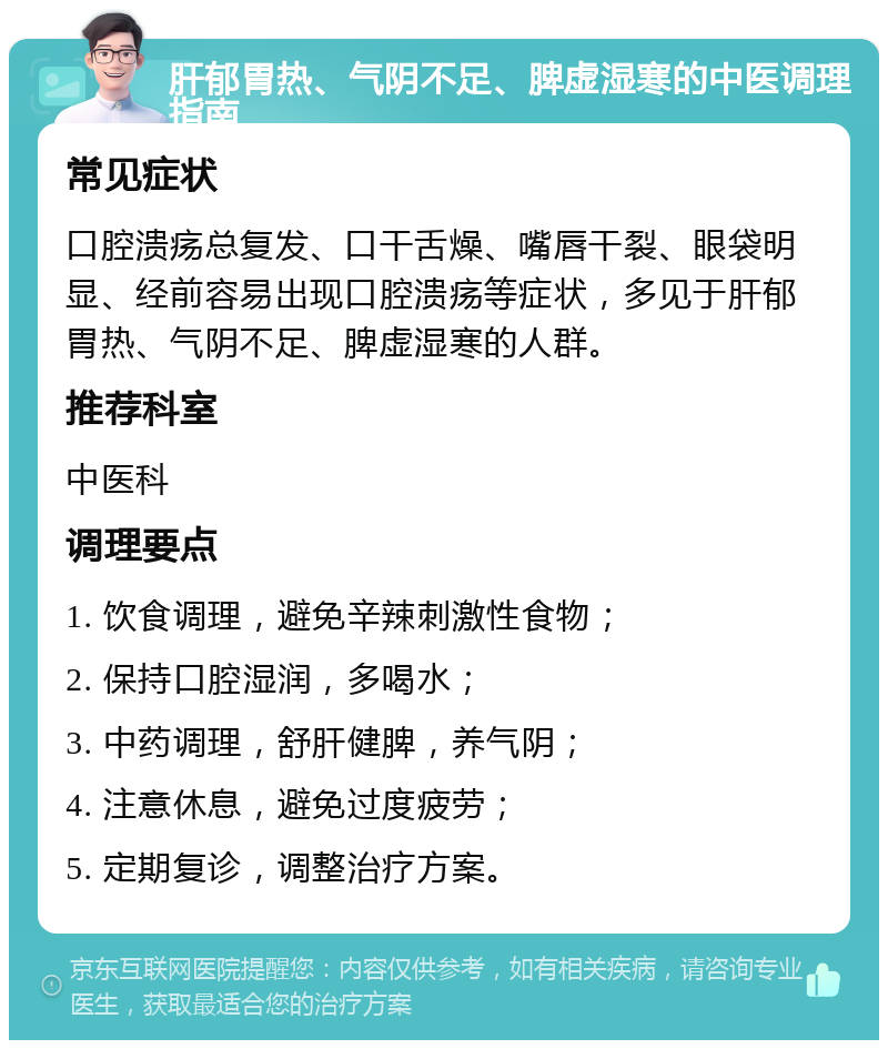 肝郁胃热、气阴不足、脾虚湿寒的中医调理指南 常见症状 口腔溃疡总复发、口干舌燥、嘴唇干裂、眼袋明显、经前容易出现口腔溃疡等症状，多见于肝郁胃热、气阴不足、脾虚湿寒的人群。 推荐科室 中医科 调理要点 1. 饮食调理，避免辛辣刺激性食物； 2. 保持口腔湿润，多喝水； 3. 中药调理，舒肝健脾，养气阴； 4. 注意休息，避免过度疲劳； 5. 定期复诊，调整治疗方案。