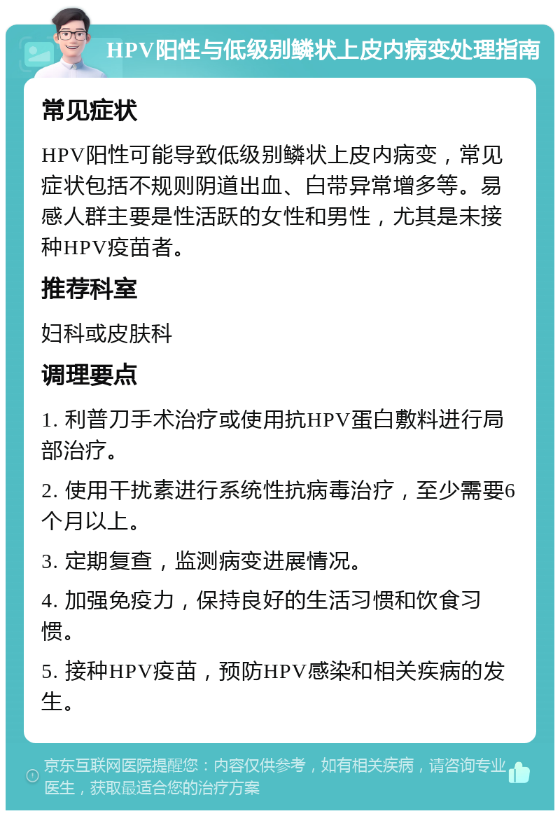 HPV阳性与低级别鳞状上皮内病变处理指南 常见症状 HPV阳性可能导致低级别鳞状上皮内病变，常见症状包括不规则阴道出血、白带异常增多等。易感人群主要是性活跃的女性和男性，尤其是未接种HPV疫苗者。 推荐科室 妇科或皮肤科 调理要点 1. 利普刀手术治疗或使用抗HPV蛋白敷料进行局部治疗。 2. 使用干扰素进行系统性抗病毒治疗，至少需要6个月以上。 3. 定期复查，监测病变进展情况。 4. 加强免疫力，保持良好的生活习惯和饮食习惯。 5. 接种HPV疫苗，预防HPV感染和相关疾病的发生。