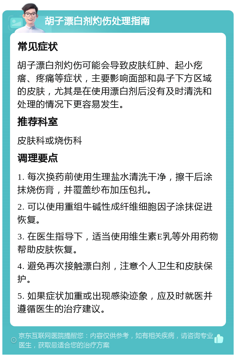 胡子漂白剂灼伤处理指南 常见症状 胡子漂白剂灼伤可能会导致皮肤红肿、起小疙瘩、疼痛等症状，主要影响面部和鼻子下方区域的皮肤，尤其是在使用漂白剂后没有及时清洗和处理的情况下更容易发生。 推荐科室 皮肤科或烧伤科 调理要点 1. 每次换药前使用生理盐水清洗干净，擦干后涂抹烧伤膏，并覆盖纱布加压包扎。 2. 可以使用重组牛碱性成纤维细胞因子涂抹促进恢复。 3. 在医生指导下，适当使用维生素E乳等外用药物帮助皮肤恢复。 4. 避免再次接触漂白剂，注意个人卫生和皮肤保护。 5. 如果症状加重或出现感染迹象，应及时就医并遵循医生的治疗建议。