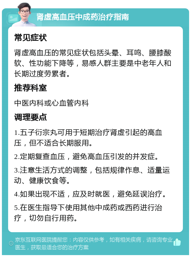 肾虚高血压中成药治疗指南 常见症状 肾虚高血压的常见症状包括头晕、耳鸣、腰膝酸软、性功能下降等，易感人群主要是中老年人和长期过度劳累者。 推荐科室 中医内科或心血管内科 调理要点 1.五子衍宗丸可用于短期治疗肾虚引起的高血压，但不适合长期服用。 2.定期复查血压，避免高血压引发的并发症。 3.注意生活方式的调整，包括规律作息、适量运动、健康饮食等。 4.如果出现不适，应及时就医，避免延误治疗。 5.在医生指导下使用其他中成药或西药进行治疗，切勿自行用药。