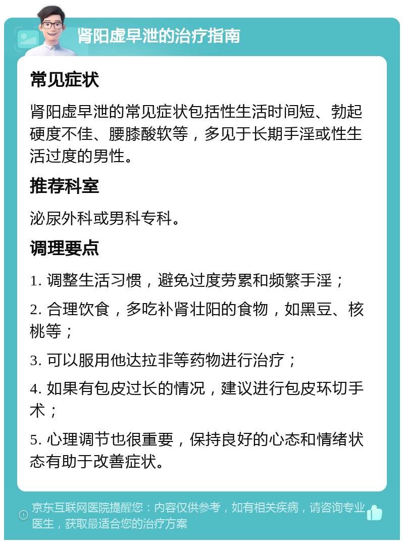 肾阳虚早泄的治疗指南 常见症状 肾阳虚早泄的常见症状包括性生活时间短、勃起硬度不佳、腰膝酸软等，多见于长期手淫或性生活过度的男性。 推荐科室 泌尿外科或男科专科。 调理要点 1. 调整生活习惯，避免过度劳累和频繁手淫； 2. 合理饮食，多吃补肾壮阳的食物，如黑豆、核桃等； 3. 可以服用他达拉非等药物进行治疗； 4. 如果有包皮过长的情况，建议进行包皮环切手术； 5. 心理调节也很重要，保持良好的心态和情绪状态有助于改善症状。