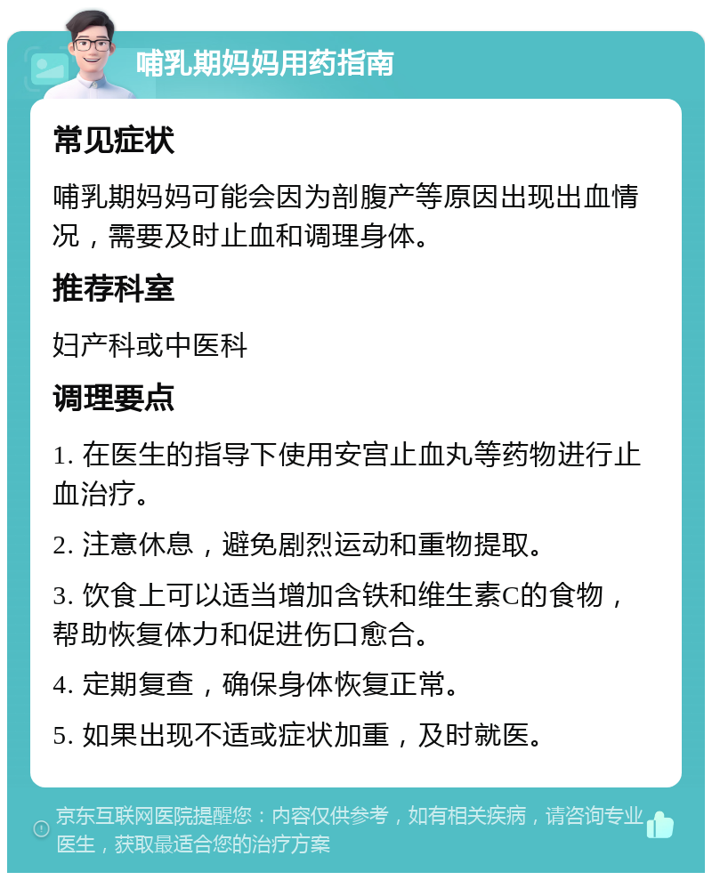 哺乳期妈妈用药指南 常见症状 哺乳期妈妈可能会因为剖腹产等原因出现出血情况，需要及时止血和调理身体。 推荐科室 妇产科或中医科 调理要点 1. 在医生的指导下使用安宫止血丸等药物进行止血治疗。 2. 注意休息，避免剧烈运动和重物提取。 3. 饮食上可以适当增加含铁和维生素C的食物，帮助恢复体力和促进伤口愈合。 4. 定期复查，确保身体恢复正常。 5. 如果出现不适或症状加重，及时就医。