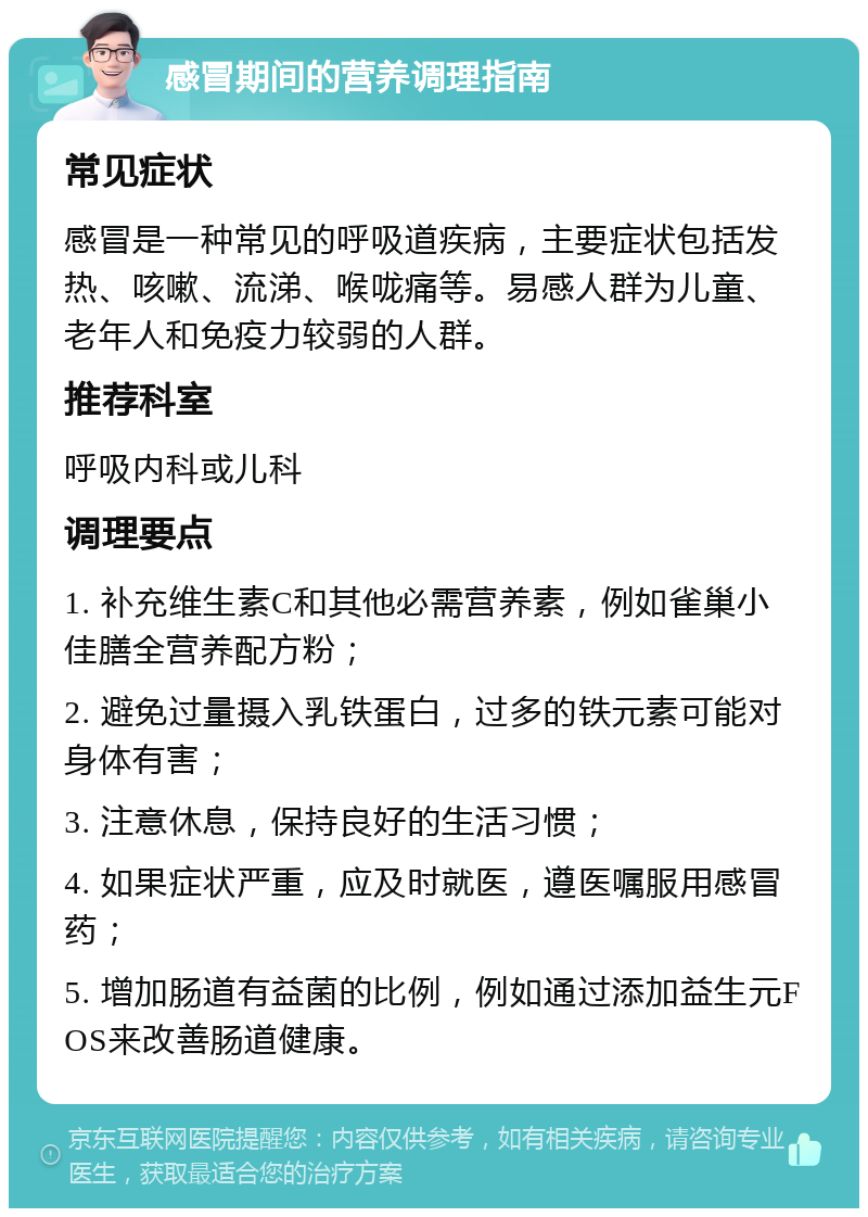 感冒期间的营养调理指南 常见症状 感冒是一种常见的呼吸道疾病，主要症状包括发热、咳嗽、流涕、喉咙痛等。易感人群为儿童、老年人和免疫力较弱的人群。 推荐科室 呼吸内科或儿科 调理要点 1. 补充维生素C和其他必需营养素，例如雀巢小佳膳全营养配方粉； 2. 避免过量摄入乳铁蛋白，过多的铁元素可能对身体有害； 3. 注意休息，保持良好的生活习惯； 4. 如果症状严重，应及时就医，遵医嘱服用感冒药； 5. 增加肠道有益菌的比例，例如通过添加益生元FOS来改善肠道健康。