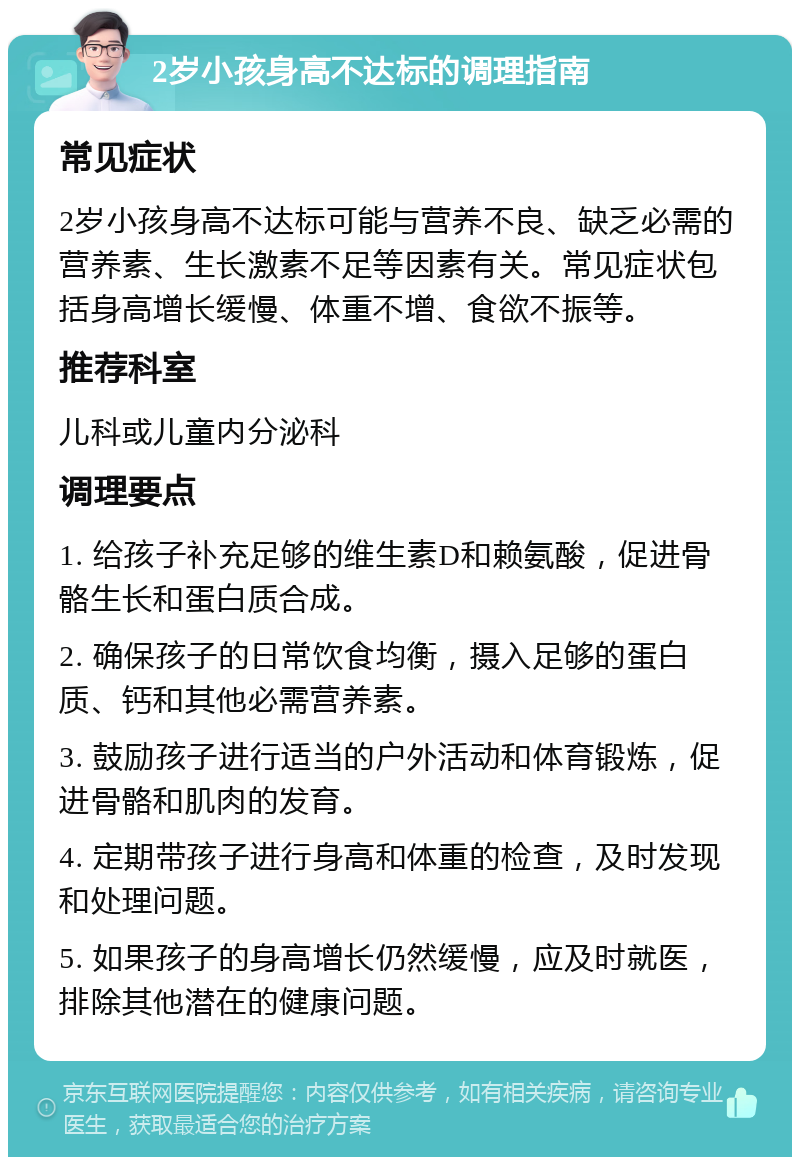 2岁小孩身高不达标的调理指南 常见症状 2岁小孩身高不达标可能与营养不良、缺乏必需的营养素、生长激素不足等因素有关。常见症状包括身高增长缓慢、体重不增、食欲不振等。 推荐科室 儿科或儿童内分泌科 调理要点 1. 给孩子补充足够的维生素D和赖氨酸，促进骨骼生长和蛋白质合成。 2. 确保孩子的日常饮食均衡，摄入足够的蛋白质、钙和其他必需营养素。 3. 鼓励孩子进行适当的户外活动和体育锻炼，促进骨骼和肌肉的发育。 4. 定期带孩子进行身高和体重的检查，及时发现和处理问题。 5. 如果孩子的身高增长仍然缓慢，应及时就医，排除其他潜在的健康问题。