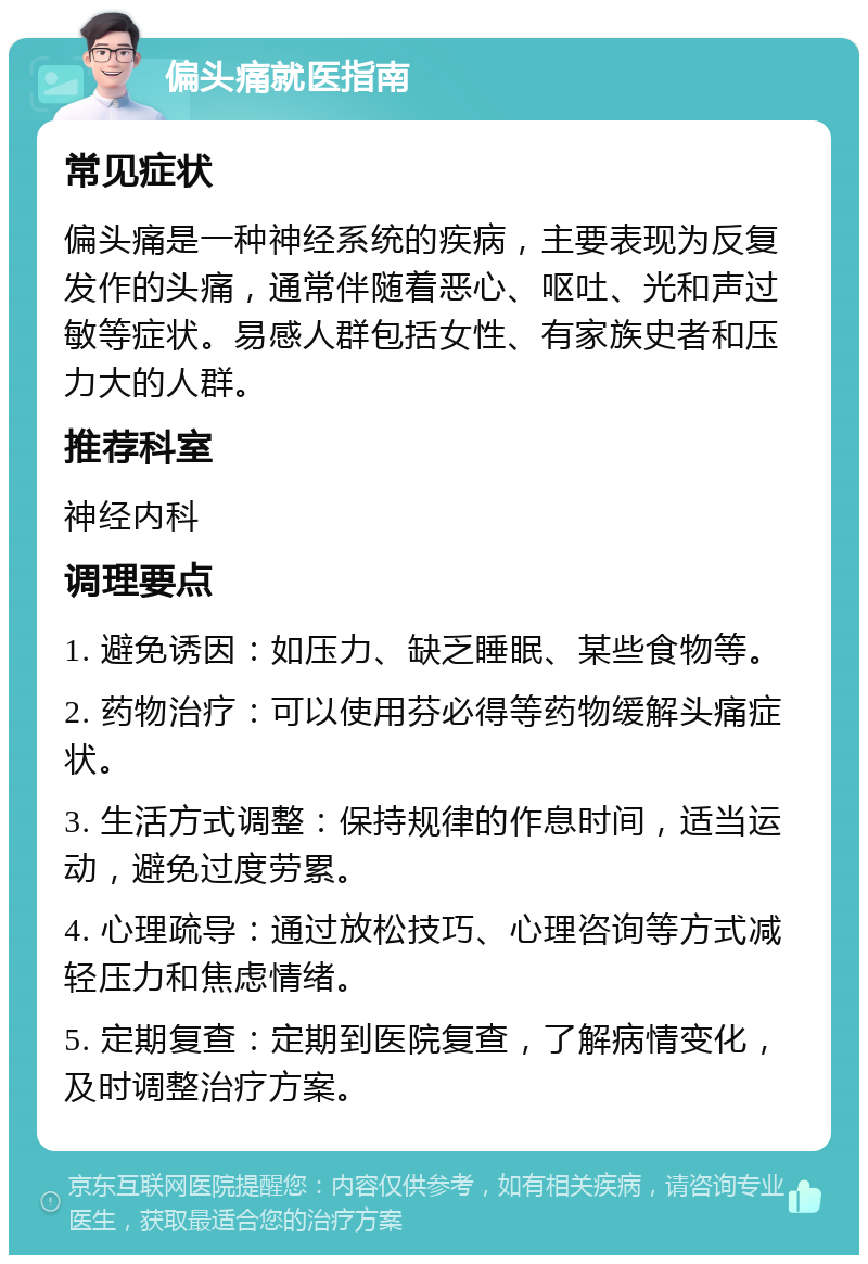 偏头痛就医指南 常见症状 偏头痛是一种神经系统的疾病，主要表现为反复发作的头痛，通常伴随着恶心、呕吐、光和声过敏等症状。易感人群包括女性、有家族史者和压力大的人群。 推荐科室 神经内科 调理要点 1. 避免诱因：如压力、缺乏睡眠、某些食物等。 2. 药物治疗：可以使用芬必得等药物缓解头痛症状。 3. 生活方式调整：保持规律的作息时间，适当运动，避免过度劳累。 4. 心理疏导：通过放松技巧、心理咨询等方式减轻压力和焦虑情绪。 5. 定期复查：定期到医院复查，了解病情变化，及时调整治疗方案。