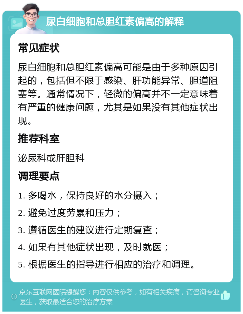 尿白细胞和总胆红素偏高的解释 常见症状 尿白细胞和总胆红素偏高可能是由于多种原因引起的，包括但不限于感染、肝功能异常、胆道阻塞等。通常情况下，轻微的偏高并不一定意味着有严重的健康问题，尤其是如果没有其他症状出现。 推荐科室 泌尿科或肝胆科 调理要点 1. 多喝水，保持良好的水分摄入； 2. 避免过度劳累和压力； 3. 遵循医生的建议进行定期复查； 4. 如果有其他症状出现，及时就医； 5. 根据医生的指导进行相应的治疗和调理。