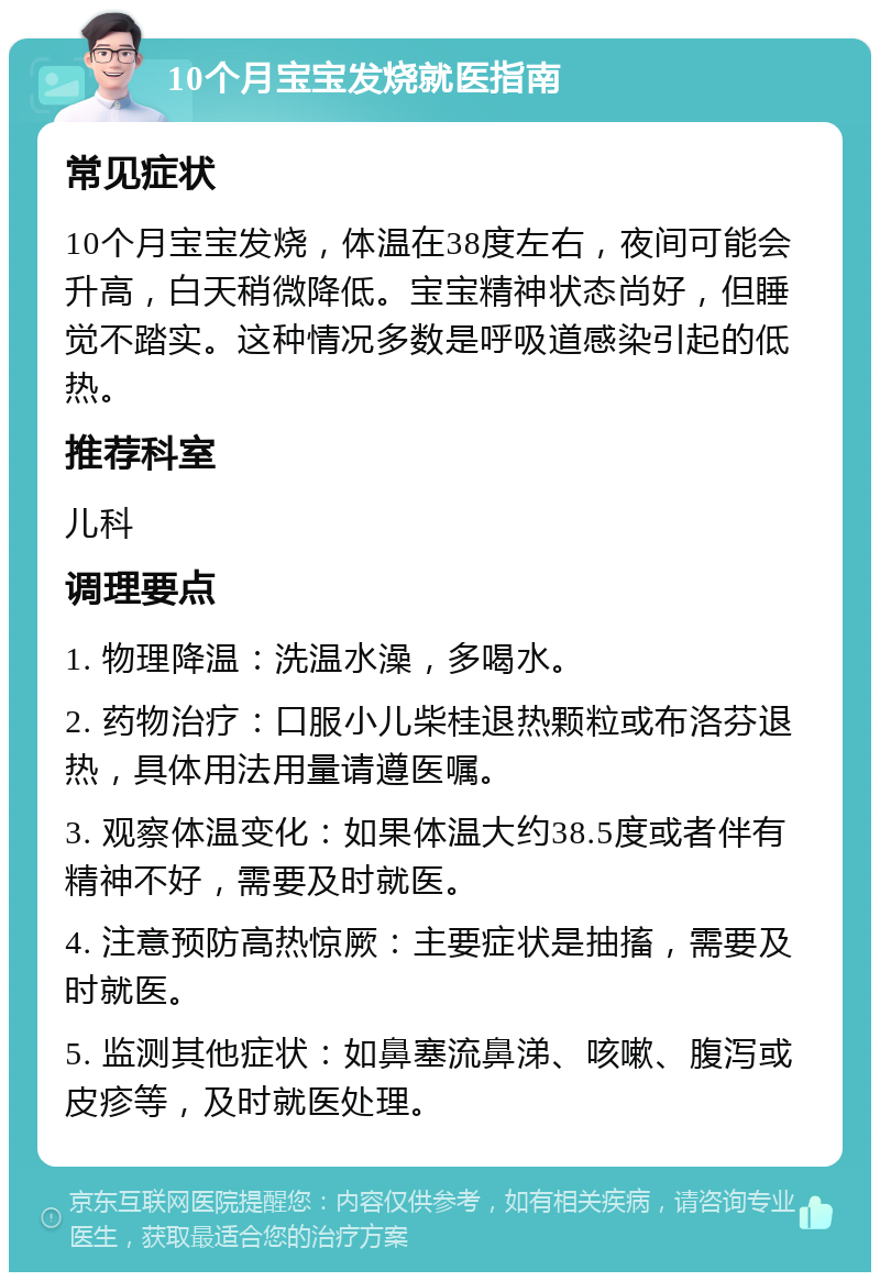 10个月宝宝发烧就医指南 常见症状 10个月宝宝发烧，体温在38度左右，夜间可能会升高，白天稍微降低。宝宝精神状态尚好，但睡觉不踏实。这种情况多数是呼吸道感染引起的低热。 推荐科室 儿科 调理要点 1. 物理降温：洗温水澡，多喝水。 2. 药物治疗：口服小儿柴桂退热颗粒或布洛芬退热，具体用法用量请遵医嘱。 3. 观察体温变化：如果体温大约38.5度或者伴有精神不好，需要及时就医。 4. 注意预防高热惊厥：主要症状是抽搐，需要及时就医。 5. 监测其他症状：如鼻塞流鼻涕、咳嗽、腹泻或皮疹等，及时就医处理。