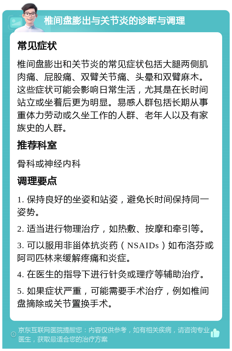 椎间盘膨出与关节炎的诊断与调理 常见症状 椎间盘膨出和关节炎的常见症状包括大腿两侧肌肉痛、屁股痛、双臂关节痛、头晕和双臂麻木。这些症状可能会影响日常生活，尤其是在长时间站立或坐着后更为明显。易感人群包括长期从事重体力劳动或久坐工作的人群、老年人以及有家族史的人群。 推荐科室 骨科或神经内科 调理要点 1. 保持良好的坐姿和站姿，避免长时间保持同一姿势。 2. 适当进行物理治疗，如热敷、按摩和牵引等。 3. 可以服用非甾体抗炎药（NSAIDs）如布洛芬或阿司匹林来缓解疼痛和炎症。 4. 在医生的指导下进行针灸或理疗等辅助治疗。 5. 如果症状严重，可能需要手术治疗，例如椎间盘摘除或关节置换手术。