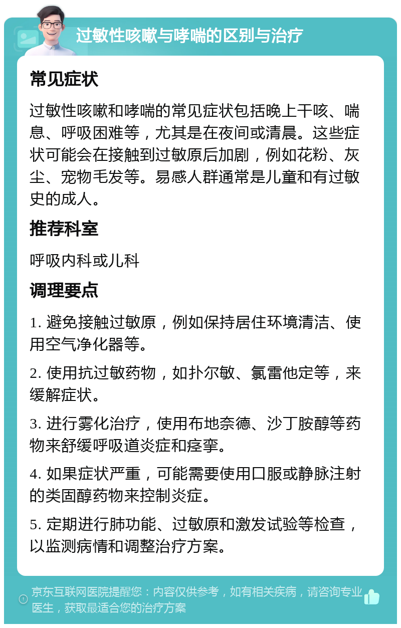 过敏性咳嗽与哮喘的区别与治疗 常见症状 过敏性咳嗽和哮喘的常见症状包括晚上干咳、喘息、呼吸困难等，尤其是在夜间或清晨。这些症状可能会在接触到过敏原后加剧，例如花粉、灰尘、宠物毛发等。易感人群通常是儿童和有过敏史的成人。 推荐科室 呼吸内科或儿科 调理要点 1. 避免接触过敏原，例如保持居住环境清洁、使用空气净化器等。 2. 使用抗过敏药物，如扑尔敏、氯雷他定等，来缓解症状。 3. 进行雾化治疗，使用布地奈德、沙丁胺醇等药物来舒缓呼吸道炎症和痉挛。 4. 如果症状严重，可能需要使用口服或静脉注射的类固醇药物来控制炎症。 5. 定期进行肺功能、过敏原和激发试验等检查，以监测病情和调整治疗方案。