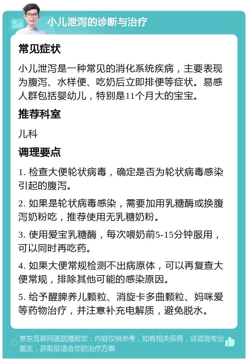 小儿泄泻的诊断与治疗 常见症状 小儿泄泻是一种常见的消化系统疾病，主要表现为腹泻、水样便、吃奶后立即排便等症状。易感人群包括婴幼儿，特别是11个月大的宝宝。 推荐科室 儿科 调理要点 1. 检查大便轮状病毒，确定是否为轮状病毒感染引起的腹泻。 2. 如果是轮状病毒感染，需要加用乳糖酶或换腹泻奶粉吃，推荐使用无乳糖奶粉。 3. 使用爱宝乳糖酶，每次喂奶前5-15分钟服用，可以同时再吃药。 4. 如果大便常规检测不出病原体，可以再复查大便常规，排除其他可能的感染原因。 5. 给予醒脾养儿颗粒、消旋卡多曲颗粒、妈咪爱等药物治疗，并注意补充电解质，避免脱水。