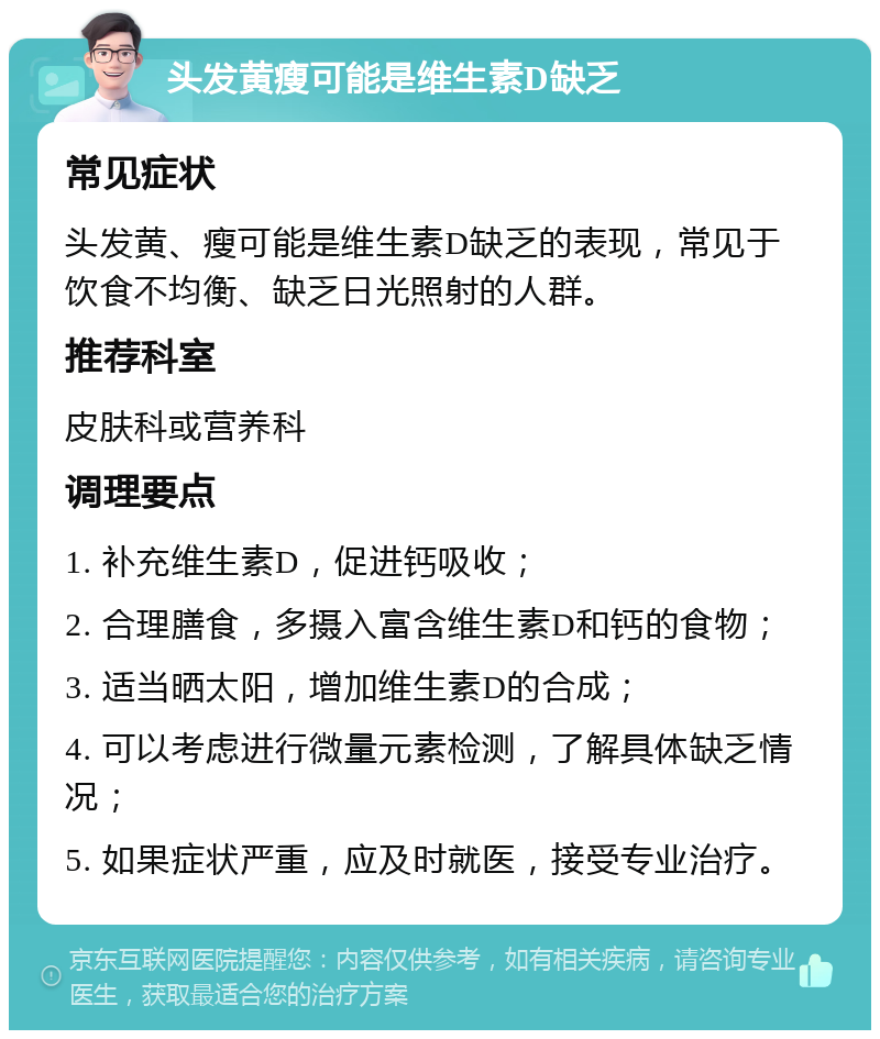 头发黄瘦可能是维生素D缺乏 常见症状 头发黄、瘦可能是维生素D缺乏的表现，常见于饮食不均衡、缺乏日光照射的人群。 推荐科室 皮肤科或营养科 调理要点 1. 补充维生素D，促进钙吸收； 2. 合理膳食，多摄入富含维生素D和钙的食物； 3. 适当晒太阳，增加维生素D的合成； 4. 可以考虑进行微量元素检测，了解具体缺乏情况； 5. 如果症状严重，应及时就医，接受专业治疗。