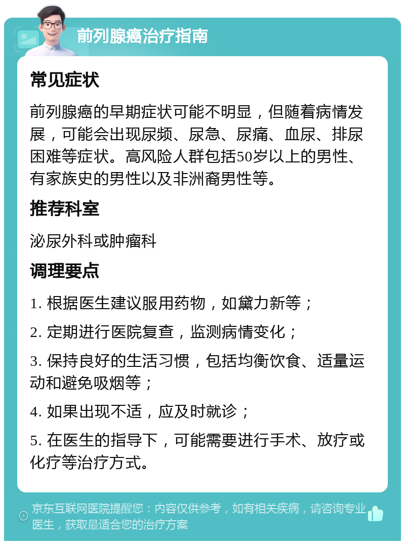 前列腺癌治疗指南 常见症状 前列腺癌的早期症状可能不明显，但随着病情发展，可能会出现尿频、尿急、尿痛、血尿、排尿困难等症状。高风险人群包括50岁以上的男性、有家族史的男性以及非洲裔男性等。 推荐科室 泌尿外科或肿瘤科 调理要点 1. 根据医生建议服用药物，如黛力新等； 2. 定期进行医院复查，监测病情变化； 3. 保持良好的生活习惯，包括均衡饮食、适量运动和避免吸烟等； 4. 如果出现不适，应及时就诊； 5. 在医生的指导下，可能需要进行手术、放疗或化疗等治疗方式。