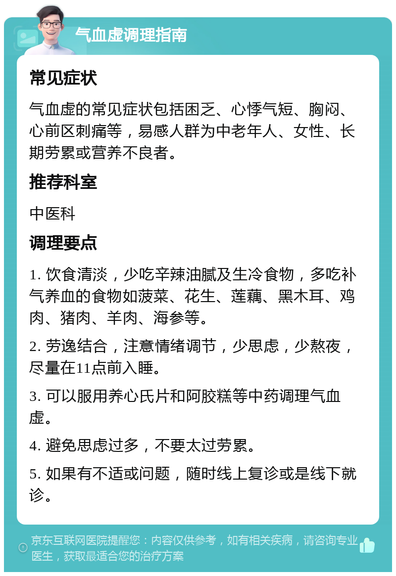 气血虚调理指南 常见症状 气血虚的常见症状包括困乏、心悸气短、胸闷、心前区刺痛等，易感人群为中老年人、女性、长期劳累或营养不良者。 推荐科室 中医科 调理要点 1. 饮食清淡，少吃辛辣油腻及生冷食物，多吃补气养血的食物如菠菜、花生、莲藕、黑木耳、鸡肉、猪肉、羊肉、海参等。 2. 劳逸结合，注意情绪调节，少思虑，少熬夜，尽量在11点前入睡。 3. 可以服用养心氏片和阿胶糕等中药调理气血虚。 4. 避免思虑过多，不要太过劳累。 5. 如果有不适或问题，随时线上复诊或是线下就诊。