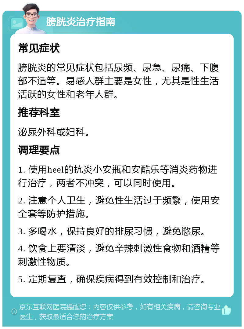 膀胱炎治疗指南 常见症状 膀胱炎的常见症状包括尿频、尿急、尿痛、下腹部不适等。易感人群主要是女性，尤其是性生活活跃的女性和老年人群。 推荐科室 泌尿外科或妇科。 调理要点 1. 使用heel的抗炎小安瓶和安酷乐等消炎药物进行治疗，两者不冲突，可以同时使用。 2. 注意个人卫生，避免性生活过于频繁，使用安全套等防护措施。 3. 多喝水，保持良好的排尿习惯，避免憋尿。 4. 饮食上要清淡，避免辛辣刺激性食物和酒精等刺激性物质。 5. 定期复查，确保疾病得到有效控制和治疗。