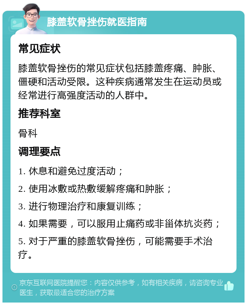 膝盖软骨挫伤就医指南 常见症状 膝盖软骨挫伤的常见症状包括膝盖疼痛、肿胀、僵硬和活动受限。这种疾病通常发生在运动员或经常进行高强度活动的人群中。 推荐科室 骨科 调理要点 1. 休息和避免过度活动； 2. 使用冰敷或热敷缓解疼痛和肿胀； 3. 进行物理治疗和康复训练； 4. 如果需要，可以服用止痛药或非甾体抗炎药； 5. 对于严重的膝盖软骨挫伤，可能需要手术治疗。