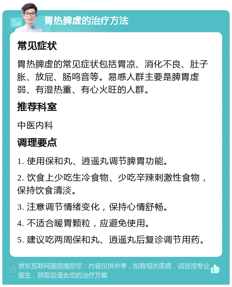 胃热脾虚的治疗方法 常见症状 胃热脾虚的常见症状包括胃凉、消化不良、肚子胀、放屁、肠鸣音等。易感人群主要是脾胃虚弱、有湿热重、有心火旺的人群。 推荐科室 中医内科 调理要点 1. 使用保和丸、逍遥丸调节脾胃功能。 2. 饮食上少吃生冷食物、少吃辛辣刺激性食物，保持饮食清淡。 3. 注意调节情绪变化，保持心情舒畅。 4. 不适合暖胃颗粒，应避免使用。 5. 建议吃两周保和丸、逍遥丸后复诊调节用药。