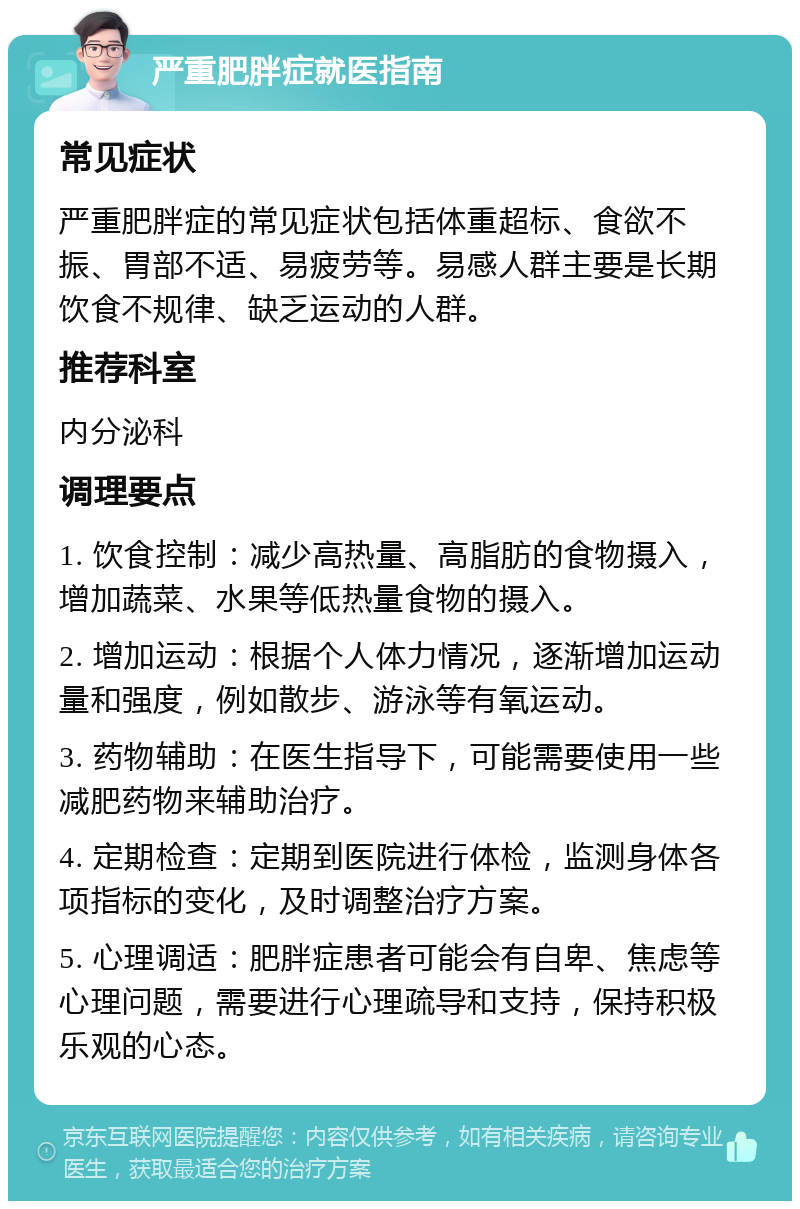 严重肥胖症就医指南 常见症状 严重肥胖症的常见症状包括体重超标、食欲不振、胃部不适、易疲劳等。易感人群主要是长期饮食不规律、缺乏运动的人群。 推荐科室 内分泌科 调理要点 1. 饮食控制：减少高热量、高脂肪的食物摄入，增加蔬菜、水果等低热量食物的摄入。 2. 增加运动：根据个人体力情况，逐渐增加运动量和强度，例如散步、游泳等有氧运动。 3. 药物辅助：在医生指导下，可能需要使用一些减肥药物来辅助治疗。 4. 定期检查：定期到医院进行体检，监测身体各项指标的变化，及时调整治疗方案。 5. 心理调适：肥胖症患者可能会有自卑、焦虑等心理问题，需要进行心理疏导和支持，保持积极乐观的心态。