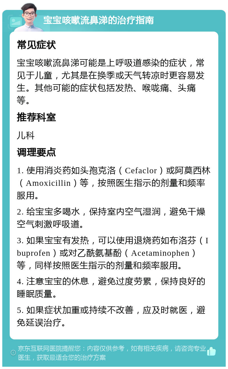 宝宝咳嗽流鼻涕的治疗指南 常见症状 宝宝咳嗽流鼻涕可能是上呼吸道感染的症状，常见于儿童，尤其是在换季或天气转凉时更容易发生。其他可能的症状包括发热、喉咙痛、头痛等。 推荐科室 儿科 调理要点 1. 使用消炎药如头孢克洛（Cefaclor）或阿莫西林（Amoxicillin）等，按照医生指示的剂量和频率服用。 2. 给宝宝多喝水，保持室内空气湿润，避免干燥空气刺激呼吸道。 3. 如果宝宝有发热，可以使用退烧药如布洛芬（Ibuprofen）或对乙酰氨基酚（Acetaminophen）等，同样按照医生指示的剂量和频率服用。 4. 注意宝宝的休息，避免过度劳累，保持良好的睡眠质量。 5. 如果症状加重或持续不改善，应及时就医，避免延误治疗。