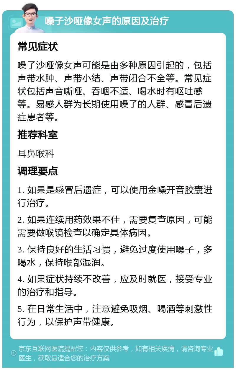 嗓子沙哑像女声的原因及治疗 常见症状 嗓子沙哑像女声可能是由多种原因引起的，包括声带水肿、声带小结、声带闭合不全等。常见症状包括声音嘶哑、吞咽不适、喝水时有呕吐感等。易感人群为长期使用嗓子的人群、感冒后遗症患者等。 推荐科室 耳鼻喉科 调理要点 1. 如果是感冒后遗症，可以使用金嗓开音胶囊进行治疗。 2. 如果连续用药效果不佳，需要复查原因，可能需要做喉镜检查以确定具体病因。 3. 保持良好的生活习惯，避免过度使用嗓子，多喝水，保持喉部湿润。 4. 如果症状持续不改善，应及时就医，接受专业的治疗和指导。 5. 在日常生活中，注意避免吸烟、喝酒等刺激性行为，以保护声带健康。