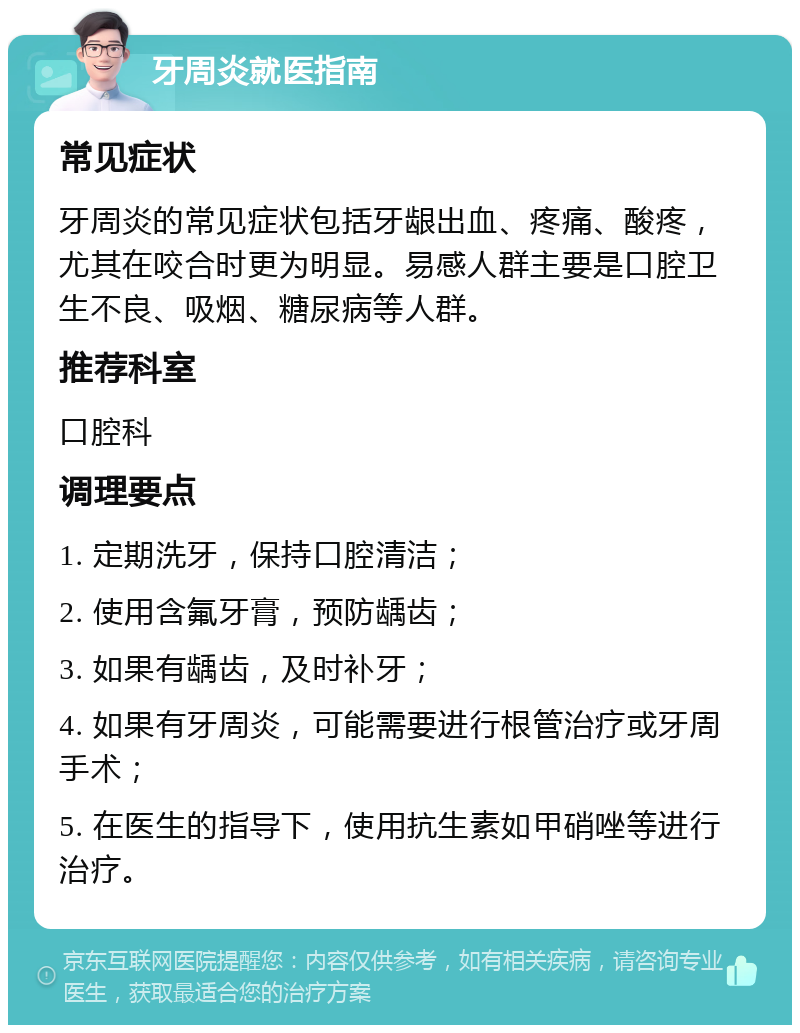 牙周炎就医指南 常见症状 牙周炎的常见症状包括牙龈出血、疼痛、酸疼，尤其在咬合时更为明显。易感人群主要是口腔卫生不良、吸烟、糖尿病等人群。 推荐科室 口腔科 调理要点 1. 定期洗牙，保持口腔清洁； 2. 使用含氟牙膏，预防龋齿； 3. 如果有龋齿，及时补牙； 4. 如果有牙周炎，可能需要进行根管治疗或牙周手术； 5. 在医生的指导下，使用抗生素如甲硝唑等进行治疗。