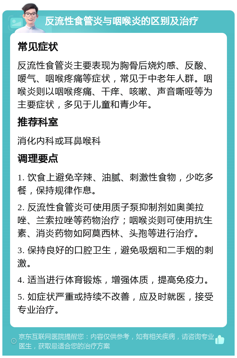 反流性食管炎与咽喉炎的区别及治疗 常见症状 反流性食管炎主要表现为胸骨后烧灼感、反酸、嗳气、咽喉疼痛等症状，常见于中老年人群。咽喉炎则以咽喉疼痛、干痒、咳嗽、声音嘶哑等为主要症状，多见于儿童和青少年。 推荐科室 消化内科或耳鼻喉科 调理要点 1. 饮食上避免辛辣、油腻、刺激性食物，少吃多餐，保持规律作息。 2. 反流性食管炎可使用质子泵抑制剂如奥美拉唑、兰索拉唑等药物治疗；咽喉炎则可使用抗生素、消炎药物如阿莫西林、头孢等进行治疗。 3. 保持良好的口腔卫生，避免吸烟和二手烟的刺激。 4. 适当进行体育锻炼，增强体质，提高免疫力。 5. 如症状严重或持续不改善，应及时就医，接受专业治疗。