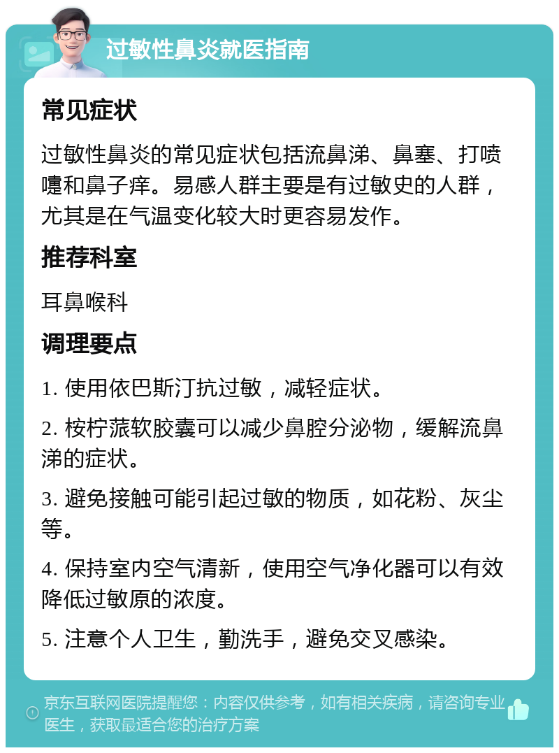 过敏性鼻炎就医指南 常见症状 过敏性鼻炎的常见症状包括流鼻涕、鼻塞、打喷嚏和鼻子痒。易感人群主要是有过敏史的人群，尤其是在气温变化较大时更容易发作。 推荐科室 耳鼻喉科 调理要点 1. 使用依巴斯汀抗过敏，减轻症状。 2. 桉柠蒎软胶囊可以减少鼻腔分泌物，缓解流鼻涕的症状。 3. 避免接触可能引起过敏的物质，如花粉、灰尘等。 4. 保持室内空气清新，使用空气净化器可以有效降低过敏原的浓度。 5. 注意个人卫生，勤洗手，避免交叉感染。