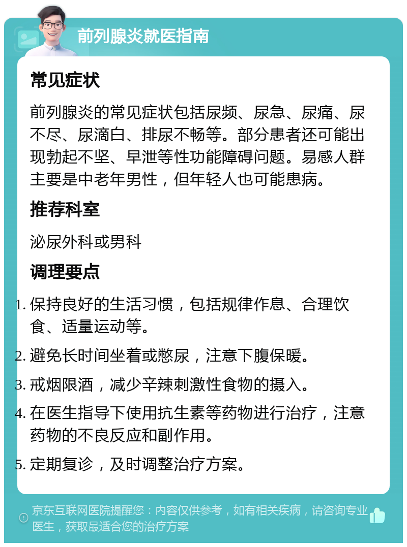 前列腺炎就医指南 常见症状 前列腺炎的常见症状包括尿频、尿急、尿痛、尿不尽、尿滴白、排尿不畅等。部分患者还可能出现勃起不坚、早泄等性功能障碍问题。易感人群主要是中老年男性，但年轻人也可能患病。 推荐科室 泌尿外科或男科 调理要点 保持良好的生活习惯，包括规律作息、合理饮食、适量运动等。 避免长时间坐着或憋尿，注意下腹保暖。 戒烟限酒，减少辛辣刺激性食物的摄入。 在医生指导下使用抗生素等药物进行治疗，注意药物的不良反应和副作用。 定期复诊，及时调整治疗方案。