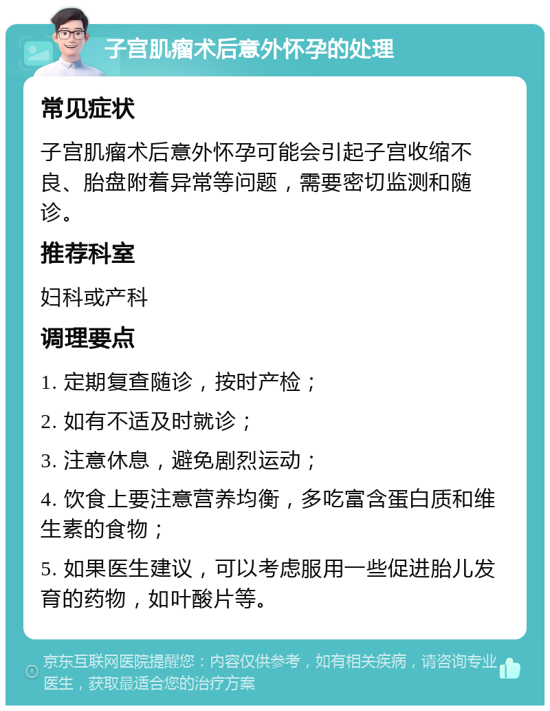 子宫肌瘤术后意外怀孕的处理 常见症状 子宫肌瘤术后意外怀孕可能会引起子宫收缩不良、胎盘附着异常等问题，需要密切监测和随诊。 推荐科室 妇科或产科 调理要点 1. 定期复查随诊，按时产检； 2. 如有不适及时就诊； 3. 注意休息，避免剧烈运动； 4. 饮食上要注意营养均衡，多吃富含蛋白质和维生素的食物； 5. 如果医生建议，可以考虑服用一些促进胎儿发育的药物，如叶酸片等。