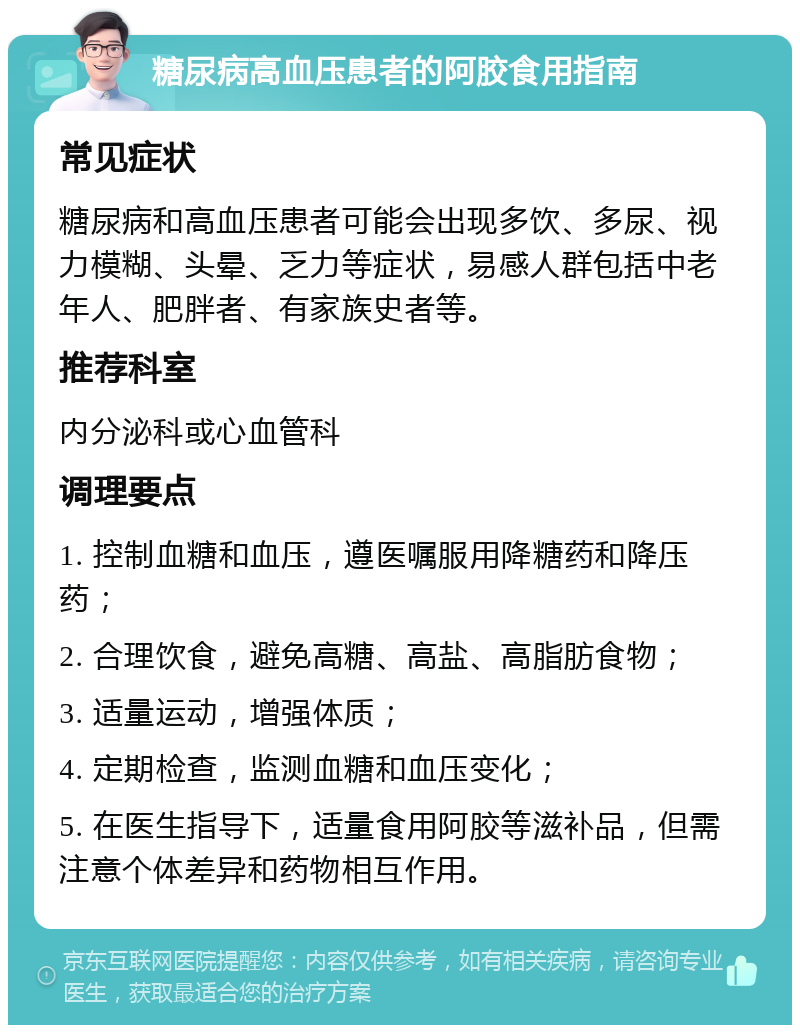 糖尿病高血压患者的阿胶食用指南 常见症状 糖尿病和高血压患者可能会出现多饮、多尿、视力模糊、头晕、乏力等症状，易感人群包括中老年人、肥胖者、有家族史者等。 推荐科室 内分泌科或心血管科 调理要点 1. 控制血糖和血压，遵医嘱服用降糖药和降压药； 2. 合理饮食，避免高糖、高盐、高脂肪食物； 3. 适量运动，增强体质； 4. 定期检查，监测血糖和血压变化； 5. 在医生指导下，适量食用阿胶等滋补品，但需注意个体差异和药物相互作用。