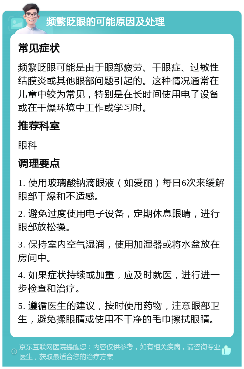 频繁眨眼的可能原因及处理 常见症状 频繁眨眼可能是由于眼部疲劳、干眼症、过敏性结膜炎或其他眼部问题引起的。这种情况通常在儿童中较为常见，特别是在长时间使用电子设备或在干燥环境中工作或学习时。 推荐科室 眼科 调理要点 1. 使用玻璃酸钠滴眼液（如爱丽）每日6次来缓解眼部干燥和不适感。 2. 避免过度使用电子设备，定期休息眼睛，进行眼部放松操。 3. 保持室内空气湿润，使用加湿器或将水盆放在房间中。 4. 如果症状持续或加重，应及时就医，进行进一步检查和治疗。 5. 遵循医生的建议，按时使用药物，注意眼部卫生，避免揉眼睛或使用不干净的毛巾擦拭眼睛。