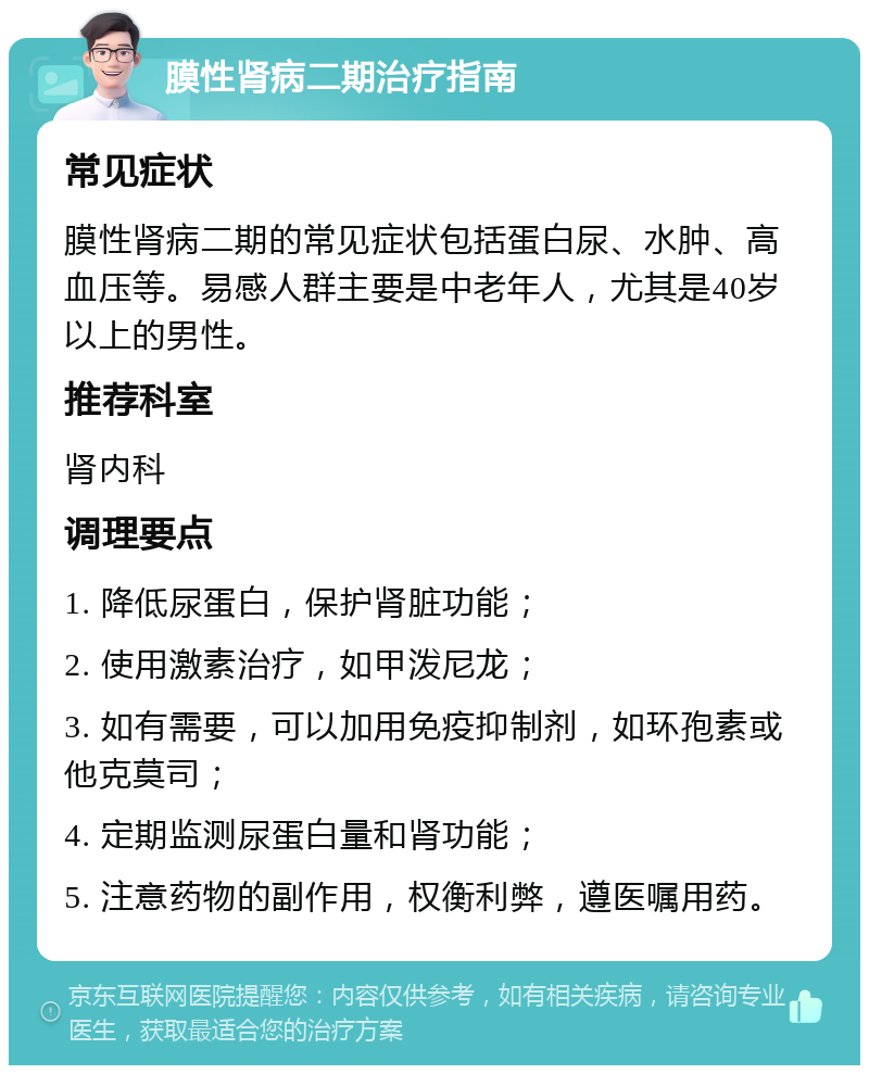 膜性肾病二期治疗指南 常见症状 膜性肾病二期的常见症状包括蛋白尿、水肿、高血压等。易感人群主要是中老年人，尤其是40岁以上的男性。 推荐科室 肾内科 调理要点 1. 降低尿蛋白，保护肾脏功能； 2. 使用激素治疗，如甲泼尼龙； 3. 如有需要，可以加用免疫抑制剂，如环孢素或他克莫司； 4. 定期监测尿蛋白量和肾功能； 5. 注意药物的副作用，权衡利弊，遵医嘱用药。