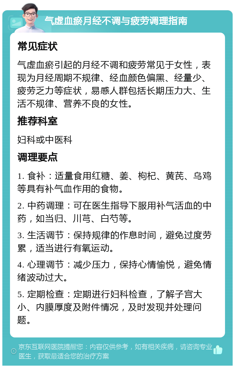 气虚血瘀月经不调与疲劳调理指南 常见症状 气虚血瘀引起的月经不调和疲劳常见于女性，表现为月经周期不规律、经血颜色偏黑、经量少、疲劳乏力等症状，易感人群包括长期压力大、生活不规律、营养不良的女性。 推荐科室 妇科或中医科 调理要点 1. 食补：适量食用红糖、姜、枸杞、黄芪、乌鸡等具有补气血作用的食物。 2. 中药调理：可在医生指导下服用补气活血的中药，如当归、川芎、白芍等。 3. 生活调节：保持规律的作息时间，避免过度劳累，适当进行有氧运动。 4. 心理调节：减少压力，保持心情愉悦，避免情绪波动过大。 5. 定期检查：定期进行妇科检查，了解子宫大小、内膜厚度及附件情况，及时发现并处理问题。