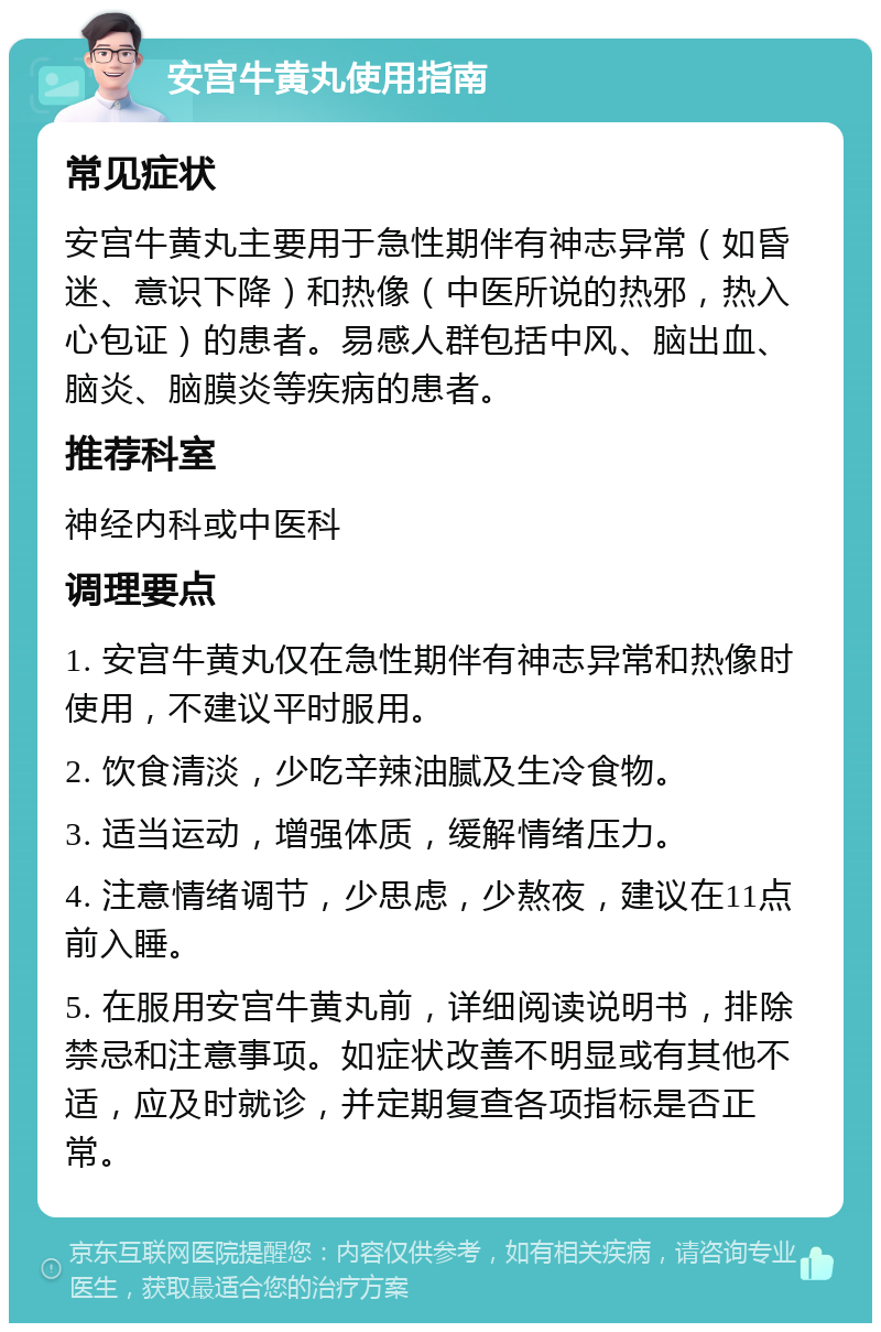 安宫牛黄丸使用指南 常见症状 安宫牛黄丸主要用于急性期伴有神志异常（如昏迷、意识下降）和热像（中医所说的热邪，热入心包证）的患者。易感人群包括中风、脑出血、脑炎、脑膜炎等疾病的患者。 推荐科室 神经内科或中医科 调理要点 1. 安宫牛黄丸仅在急性期伴有神志异常和热像时使用，不建议平时服用。 2. 饮食清淡，少吃辛辣油腻及生冷食物。 3. 适当运动，增强体质，缓解情绪压力。 4. 注意情绪调节，少思虑，少熬夜，建议在11点前入睡。 5. 在服用安宫牛黄丸前，详细阅读说明书，排除禁忌和注意事项。如症状改善不明显或有其他不适，应及时就诊，并定期复查各项指标是否正常。