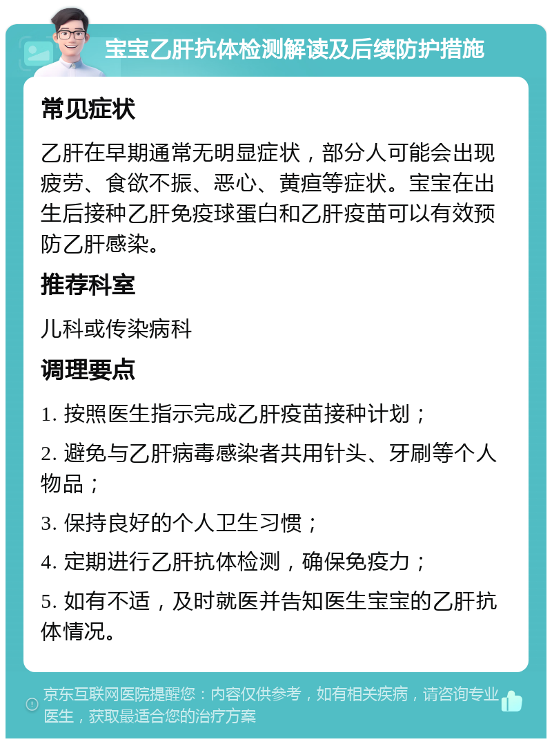 宝宝乙肝抗体检测解读及后续防护措施 常见症状 乙肝在早期通常无明显症状，部分人可能会出现疲劳、食欲不振、恶心、黄疸等症状。宝宝在出生后接种乙肝免疫球蛋白和乙肝疫苗可以有效预防乙肝感染。 推荐科室 儿科或传染病科 调理要点 1. 按照医生指示完成乙肝疫苗接种计划； 2. 避免与乙肝病毒感染者共用针头、牙刷等个人物品； 3. 保持良好的个人卫生习惯； 4. 定期进行乙肝抗体检测，确保免疫力； 5. 如有不适，及时就医并告知医生宝宝的乙肝抗体情况。