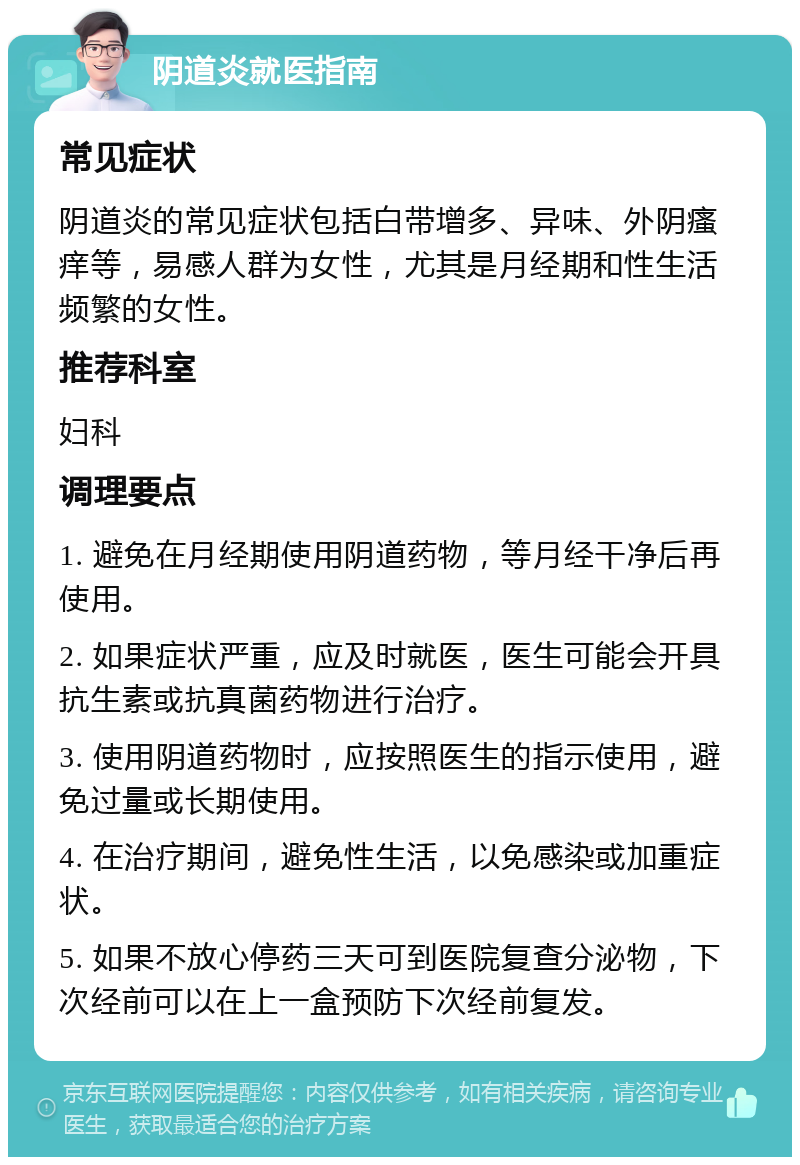 阴道炎就医指南 常见症状 阴道炎的常见症状包括白带增多、异味、外阴瘙痒等，易感人群为女性，尤其是月经期和性生活频繁的女性。 推荐科室 妇科 调理要点 1. 避免在月经期使用阴道药物，等月经干净后再使用。 2. 如果症状严重，应及时就医，医生可能会开具抗生素或抗真菌药物进行治疗。 3. 使用阴道药物时，应按照医生的指示使用，避免过量或长期使用。 4. 在治疗期间，避免性生活，以免感染或加重症状。 5. 如果不放心停药三天可到医院复查分泌物，下次经前可以在上一盒预防下次经前复发。