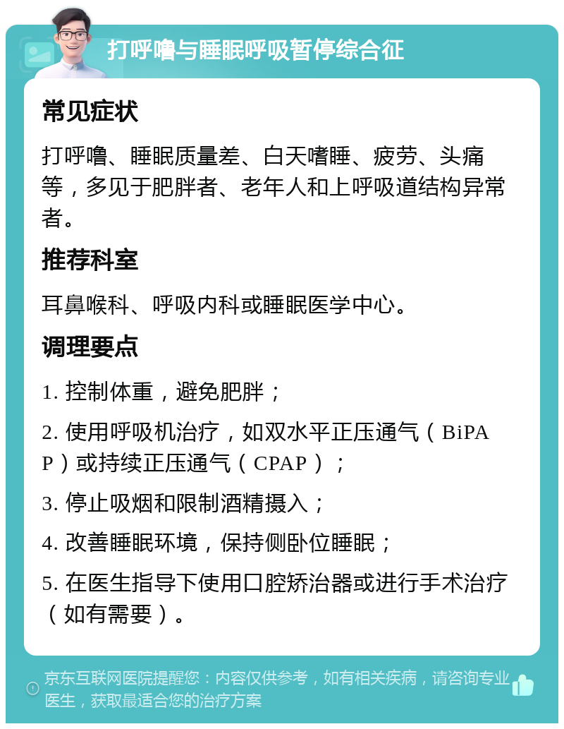 打呼噜与睡眠呼吸暂停综合征 常见症状 打呼噜、睡眠质量差、白天嗜睡、疲劳、头痛等，多见于肥胖者、老年人和上呼吸道结构异常者。 推荐科室 耳鼻喉科、呼吸内科或睡眠医学中心。 调理要点 1. 控制体重，避免肥胖； 2. 使用呼吸机治疗，如双水平正压通气（BiPAP）或持续正压通气（CPAP）； 3. 停止吸烟和限制酒精摄入； 4. 改善睡眠环境，保持侧卧位睡眠； 5. 在医生指导下使用口腔矫治器或进行手术治疗（如有需要）。