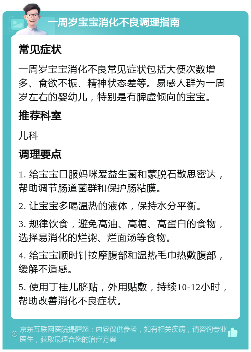 一周岁宝宝消化不良调理指南 常见症状 一周岁宝宝消化不良常见症状包括大便次数增多、食欲不振、精神状态差等。易感人群为一周岁左右的婴幼儿，特别是有脾虚倾向的宝宝。 推荐科室 儿科 调理要点 1. 给宝宝口服妈咪爱益生菌和蒙脱石散思密达，帮助调节肠道菌群和保护肠粘膜。 2. 让宝宝多喝温热的液体，保持水分平衡。 3. 规律饮食，避免高油、高糖、高蛋白的食物，选择易消化的烂粥、烂面汤等食物。 4. 给宝宝顺时针按摩腹部和温热毛巾热敷腹部，缓解不适感。 5. 使用丁桂儿脐贴，外用贴敷，持续10-12小时，帮助改善消化不良症状。