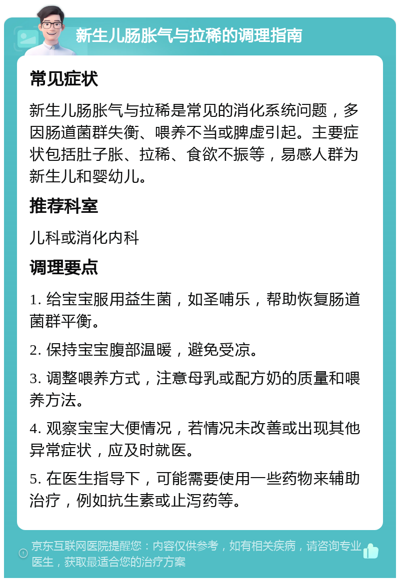 新生儿肠胀气与拉稀的调理指南 常见症状 新生儿肠胀气与拉稀是常见的消化系统问题，多因肠道菌群失衡、喂养不当或脾虚引起。主要症状包括肚子胀、拉稀、食欲不振等，易感人群为新生儿和婴幼儿。 推荐科室 儿科或消化内科 调理要点 1. 给宝宝服用益生菌，如圣哺乐，帮助恢复肠道菌群平衡。 2. 保持宝宝腹部温暖，避免受凉。 3. 调整喂养方式，注意母乳或配方奶的质量和喂养方法。 4. 观察宝宝大便情况，若情况未改善或出现其他异常症状，应及时就医。 5. 在医生指导下，可能需要使用一些药物来辅助治疗，例如抗生素或止泻药等。