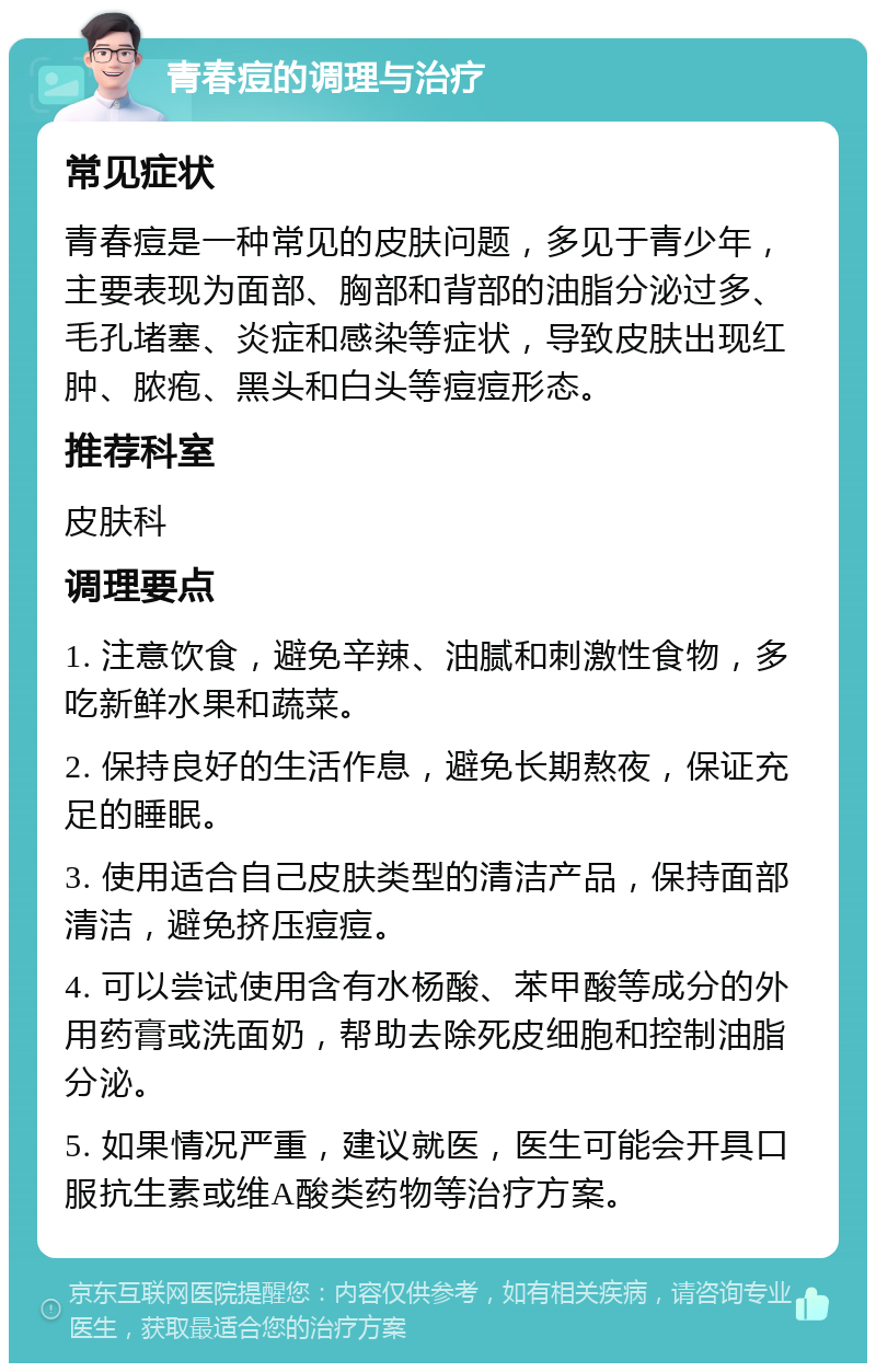 青春痘的调理与治疗 常见症状 青春痘是一种常见的皮肤问题，多见于青少年，主要表现为面部、胸部和背部的油脂分泌过多、毛孔堵塞、炎症和感染等症状，导致皮肤出现红肿、脓疱、黑头和白头等痘痘形态。 推荐科室 皮肤科 调理要点 1. 注意饮食，避免辛辣、油腻和刺激性食物，多吃新鲜水果和蔬菜。 2. 保持良好的生活作息，避免长期熬夜，保证充足的睡眠。 3. 使用适合自己皮肤类型的清洁产品，保持面部清洁，避免挤压痘痘。 4. 可以尝试使用含有水杨酸、苯甲酸等成分的外用药膏或洗面奶，帮助去除死皮细胞和控制油脂分泌。 5. 如果情况严重，建议就医，医生可能会开具口服抗生素或维A酸类药物等治疗方案。