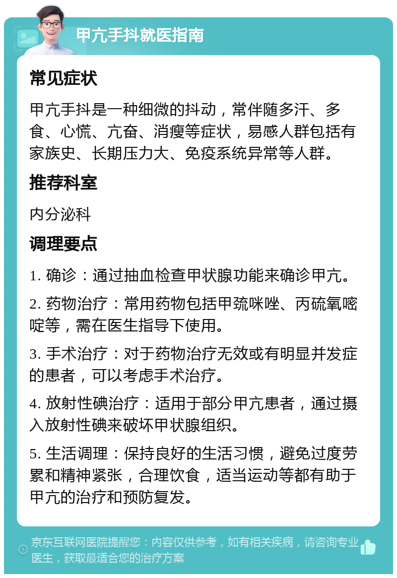 甲亢手抖就医指南 常见症状 甲亢手抖是一种细微的抖动，常伴随多汗、多食、心慌、亢奋、消瘦等症状，易感人群包括有家族史、长期压力大、免疫系统异常等人群。 推荐科室 内分泌科 调理要点 1. 确诊：通过抽血检查甲状腺功能来确诊甲亢。 2. 药物治疗：常用药物包括甲巯咪唑、丙硫氧嘧啶等，需在医生指导下使用。 3. 手术治疗：对于药物治疗无效或有明显并发症的患者，可以考虑手术治疗。 4. 放射性碘治疗：适用于部分甲亢患者，通过摄入放射性碘来破坏甲状腺组织。 5. 生活调理：保持良好的生活习惯，避免过度劳累和精神紧张，合理饮食，适当运动等都有助于甲亢的治疗和预防复发。