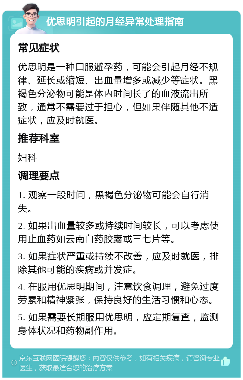 优思明引起的月经异常处理指南 常见症状 优思明是一种口服避孕药，可能会引起月经不规律、延长或缩短、出血量增多或减少等症状。黑褐色分泌物可能是体内时间长了的血液流出所致，通常不需要过于担心，但如果伴随其他不适症状，应及时就医。 推荐科室 妇科 调理要点 1. 观察一段时间，黑褐色分泌物可能会自行消失。 2. 如果出血量较多或持续时间较长，可以考虑使用止血药如云南白药胶囊或三七片等。 3. 如果症状严重或持续不改善，应及时就医，排除其他可能的疾病或并发症。 4. 在服用优思明期间，注意饮食调理，避免过度劳累和精神紧张，保持良好的生活习惯和心态。 5. 如果需要长期服用优思明，应定期复查，监测身体状况和药物副作用。