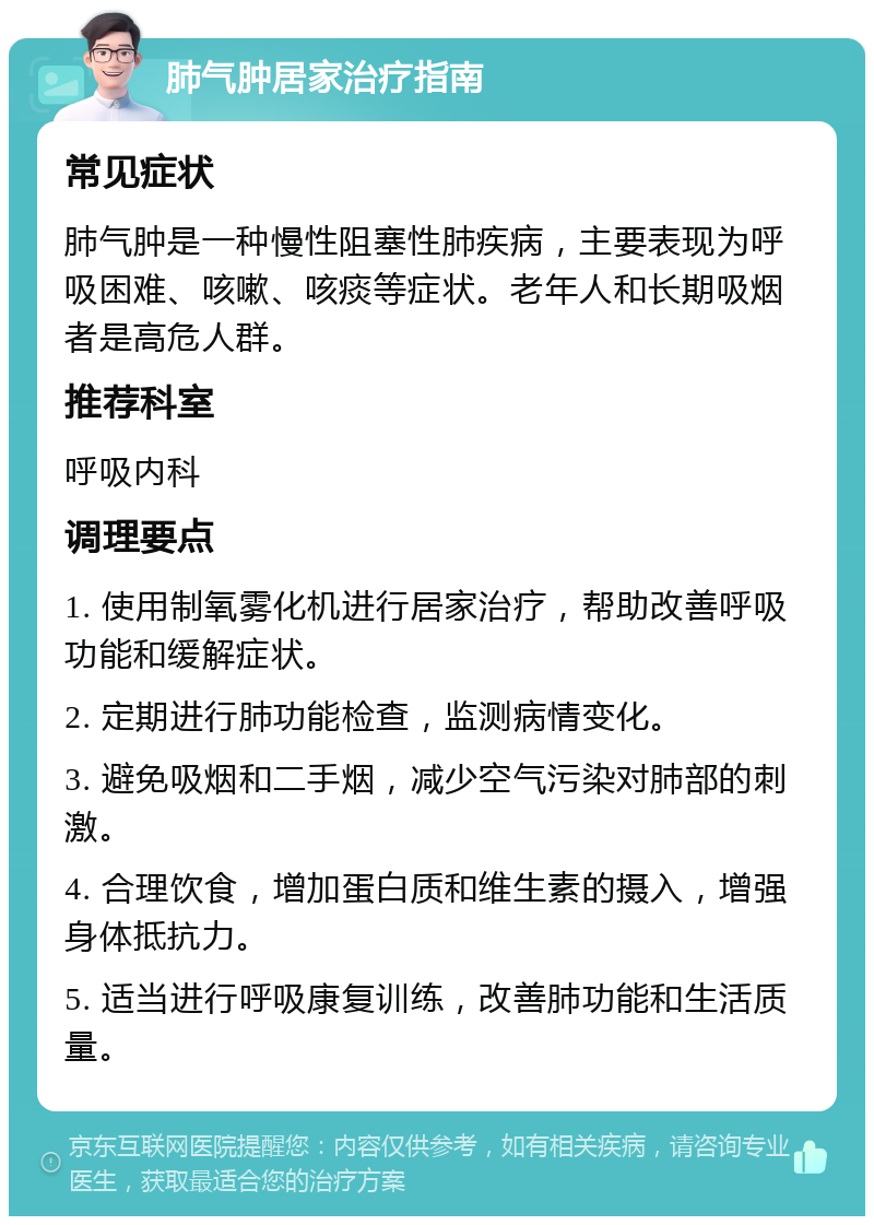 肺气肿居家治疗指南 常见症状 肺气肿是一种慢性阻塞性肺疾病，主要表现为呼吸困难、咳嗽、咳痰等症状。老年人和长期吸烟者是高危人群。 推荐科室 呼吸内科 调理要点 1. 使用制氧雾化机进行居家治疗，帮助改善呼吸功能和缓解症状。 2. 定期进行肺功能检查，监测病情变化。 3. 避免吸烟和二手烟，减少空气污染对肺部的刺激。 4. 合理饮食，增加蛋白质和维生素的摄入，增强身体抵抗力。 5. 适当进行呼吸康复训练，改善肺功能和生活质量。