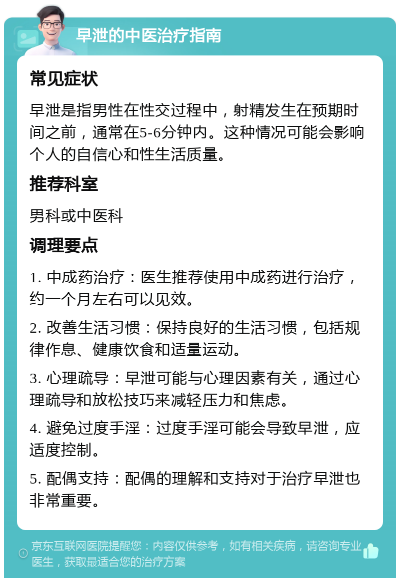 早泄的中医治疗指南 常见症状 早泄是指男性在性交过程中，射精发生在预期时间之前，通常在5-6分钟内。这种情况可能会影响个人的自信心和性生活质量。 推荐科室 男科或中医科 调理要点 1. 中成药治疗：医生推荐使用中成药进行治疗，约一个月左右可以见效。 2. 改善生活习惯：保持良好的生活习惯，包括规律作息、健康饮食和适量运动。 3. 心理疏导：早泄可能与心理因素有关，通过心理疏导和放松技巧来减轻压力和焦虑。 4. 避免过度手淫：过度手淫可能会导致早泄，应适度控制。 5. 配偶支持：配偶的理解和支持对于治疗早泄也非常重要。