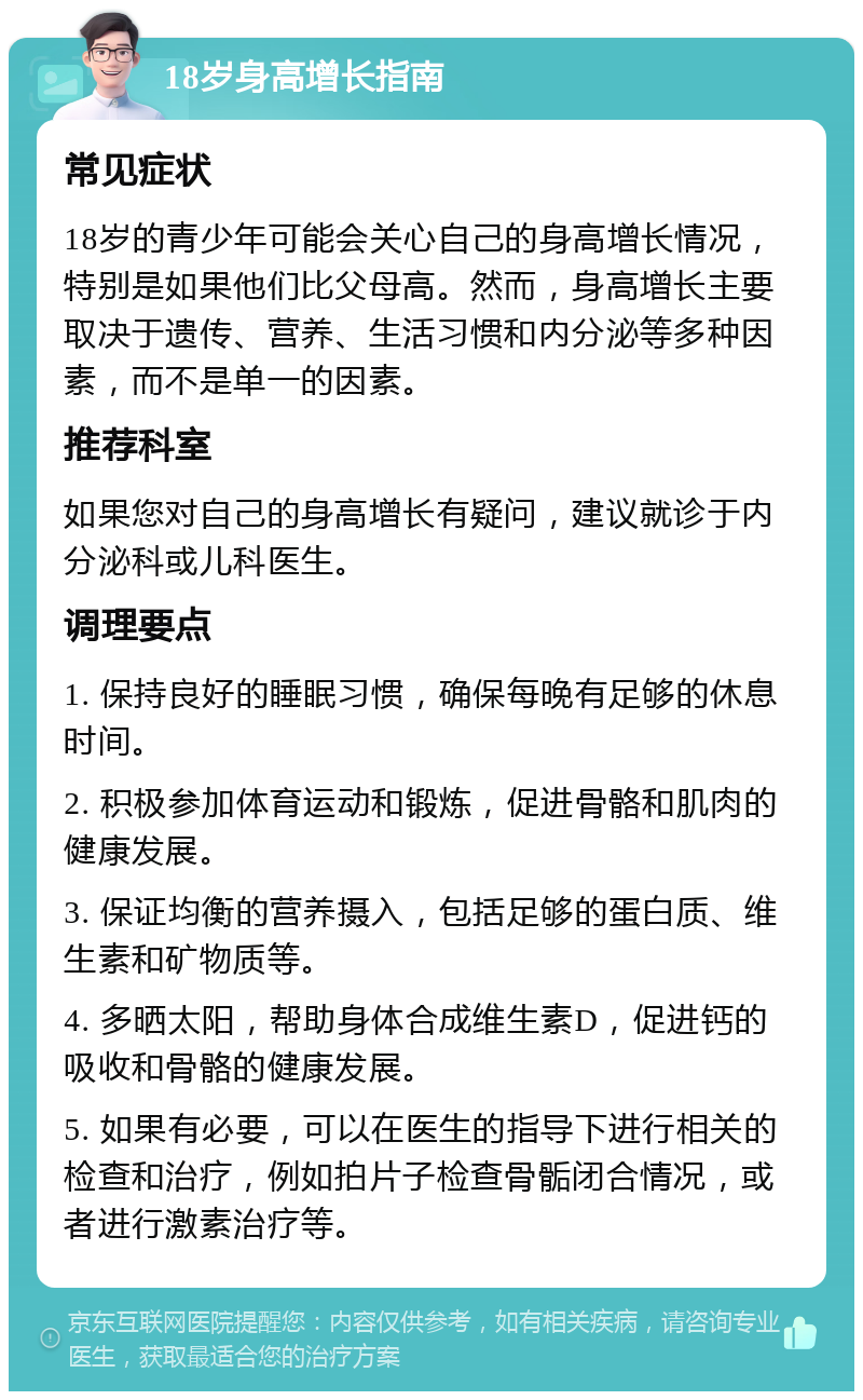 18岁身高增长指南 常见症状 18岁的青少年可能会关心自己的身高增长情况，特别是如果他们比父母高。然而，身高增长主要取决于遗传、营养、生活习惯和内分泌等多种因素，而不是单一的因素。 推荐科室 如果您对自己的身高增长有疑问，建议就诊于内分泌科或儿科医生。 调理要点 1. 保持良好的睡眠习惯，确保每晚有足够的休息时间。 2. 积极参加体育运动和锻炼，促进骨骼和肌肉的健康发展。 3. 保证均衡的营养摄入，包括足够的蛋白质、维生素和矿物质等。 4. 多晒太阳，帮助身体合成维生素D，促进钙的吸收和骨骼的健康发展。 5. 如果有必要，可以在医生的指导下进行相关的检查和治疗，例如拍片子检查骨骺闭合情况，或者进行激素治疗等。