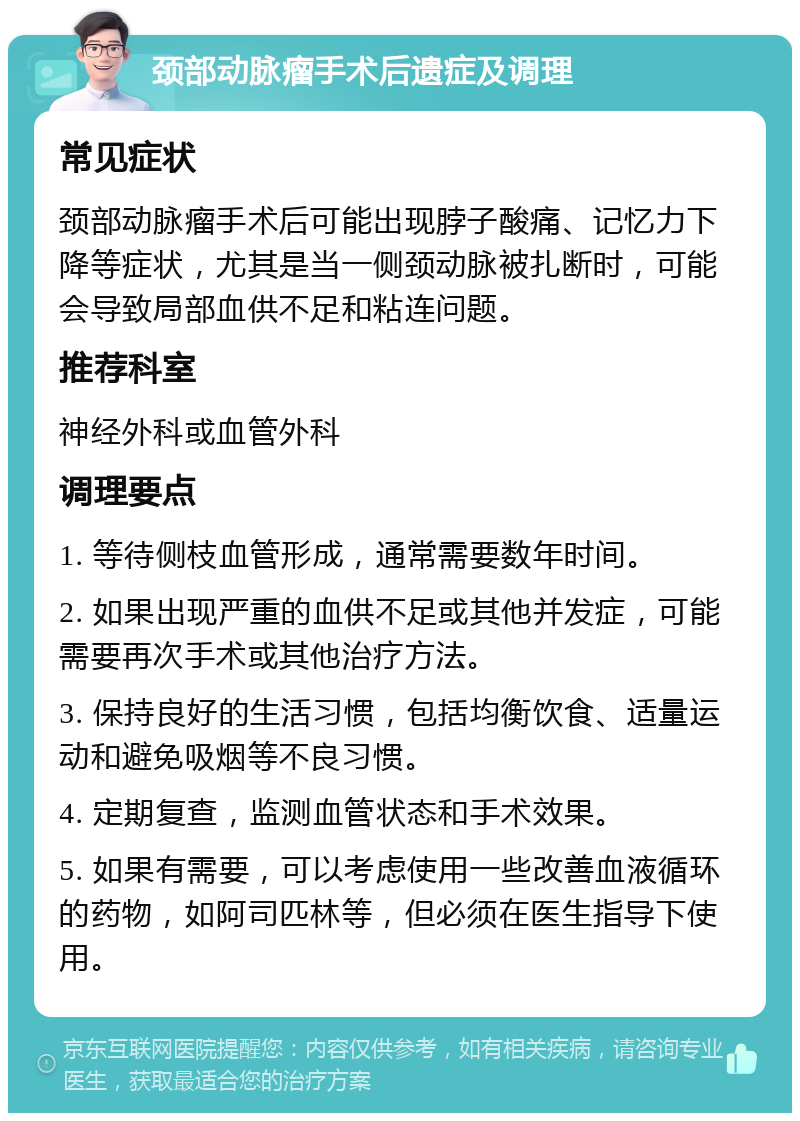 颈部动脉瘤手术后遗症及调理 常见症状 颈部动脉瘤手术后可能出现脖子酸痛、记忆力下降等症状，尤其是当一侧颈动脉被扎断时，可能会导致局部血供不足和粘连问题。 推荐科室 神经外科或血管外科 调理要点 1. 等待侧枝血管形成，通常需要数年时间。 2. 如果出现严重的血供不足或其他并发症，可能需要再次手术或其他治疗方法。 3. 保持良好的生活习惯，包括均衡饮食、适量运动和避免吸烟等不良习惯。 4. 定期复查，监测血管状态和手术效果。 5. 如果有需要，可以考虑使用一些改善血液循环的药物，如阿司匹林等，但必须在医生指导下使用。