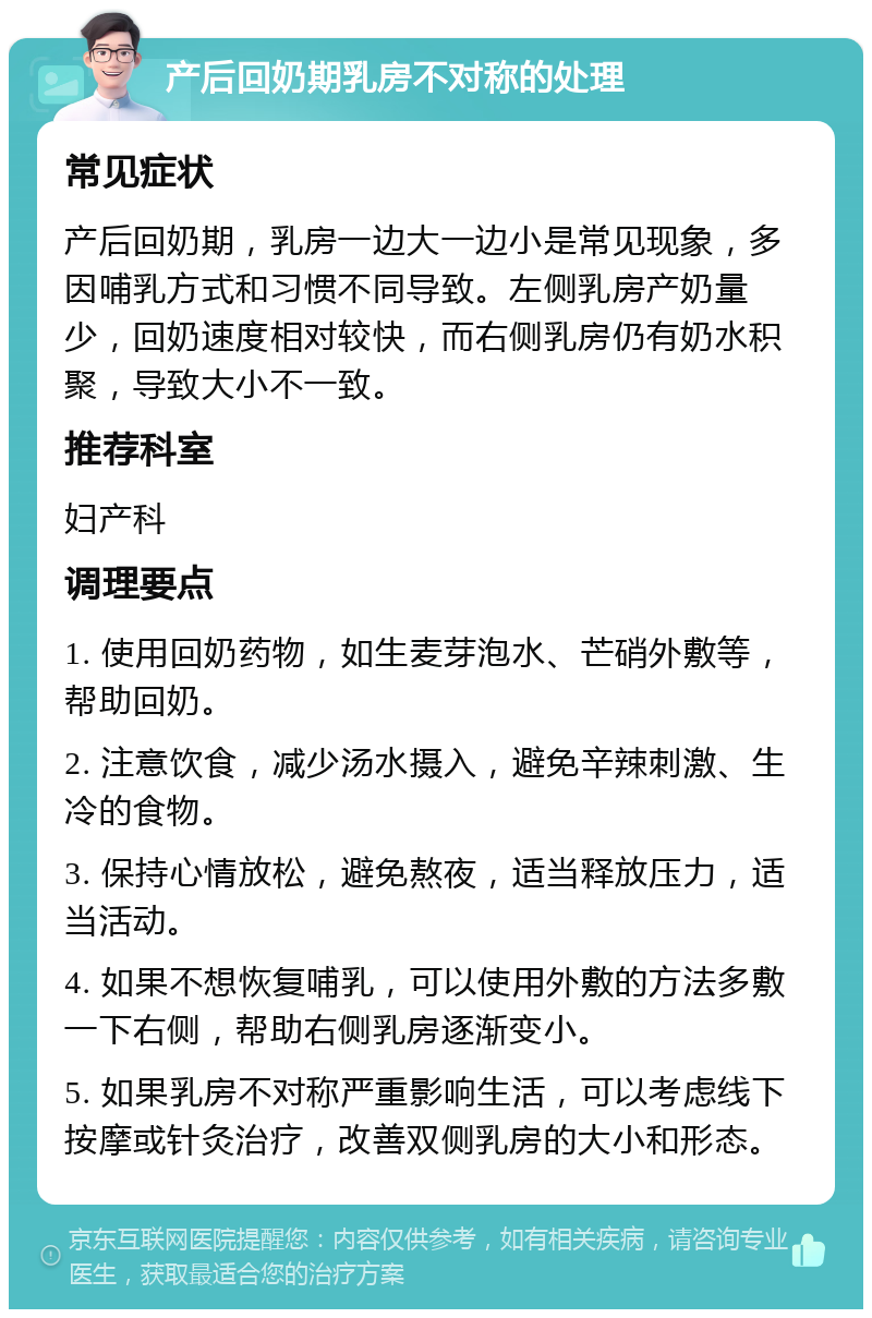 产后回奶期乳房不对称的处理 常见症状 产后回奶期，乳房一边大一边小是常见现象，多因哺乳方式和习惯不同导致。左侧乳房产奶量少，回奶速度相对较快，而右侧乳房仍有奶水积聚，导致大小不一致。 推荐科室 妇产科 调理要点 1. 使用回奶药物，如生麦芽泡水、芒硝外敷等，帮助回奶。 2. 注意饮食，减少汤水摄入，避免辛辣刺激、生冷的食物。 3. 保持心情放松，避免熬夜，适当释放压力，适当活动。 4. 如果不想恢复哺乳，可以使用外敷的方法多敷一下右侧，帮助右侧乳房逐渐变小。 5. 如果乳房不对称严重影响生活，可以考虑线下按摩或针灸治疗，改善双侧乳房的大小和形态。