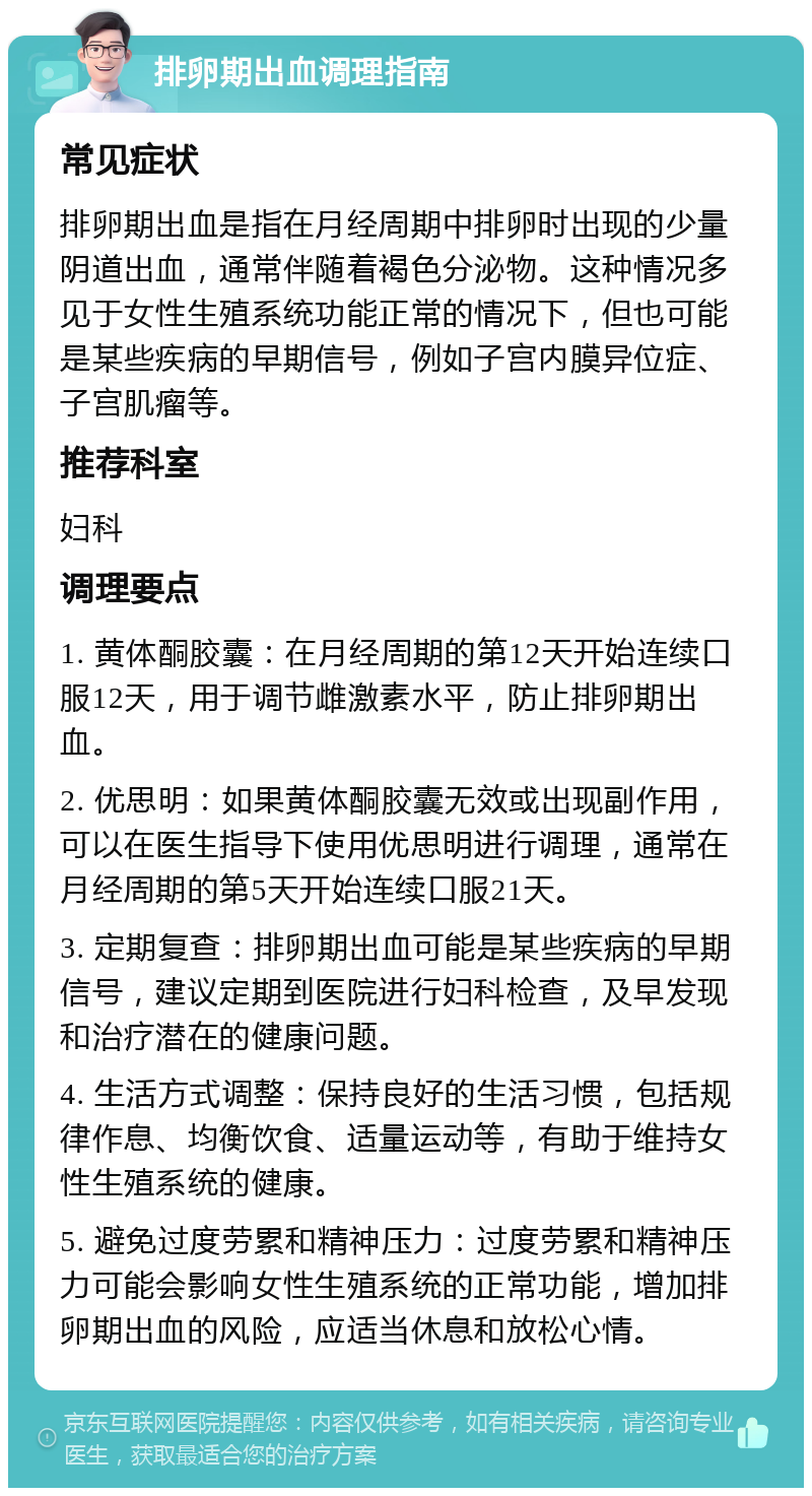 排卵期出血调理指南 常见症状 排卵期出血是指在月经周期中排卵时出现的少量阴道出血，通常伴随着褐色分泌物。这种情况多见于女性生殖系统功能正常的情况下，但也可能是某些疾病的早期信号，例如子宫内膜异位症、子宫肌瘤等。 推荐科室 妇科 调理要点 1. 黄体酮胶囊：在月经周期的第12天开始连续口服12天，用于调节雌激素水平，防止排卵期出血。 2. 优思明：如果黄体酮胶囊无效或出现副作用，可以在医生指导下使用优思明进行调理，通常在月经周期的第5天开始连续口服21天。 3. 定期复查：排卵期出血可能是某些疾病的早期信号，建议定期到医院进行妇科检查，及早发现和治疗潜在的健康问题。 4. 生活方式调整：保持良好的生活习惯，包括规律作息、均衡饮食、适量运动等，有助于维持女性生殖系统的健康。 5. 避免过度劳累和精神压力：过度劳累和精神压力可能会影响女性生殖系统的正常功能，增加排卵期出血的风险，应适当休息和放松心情。